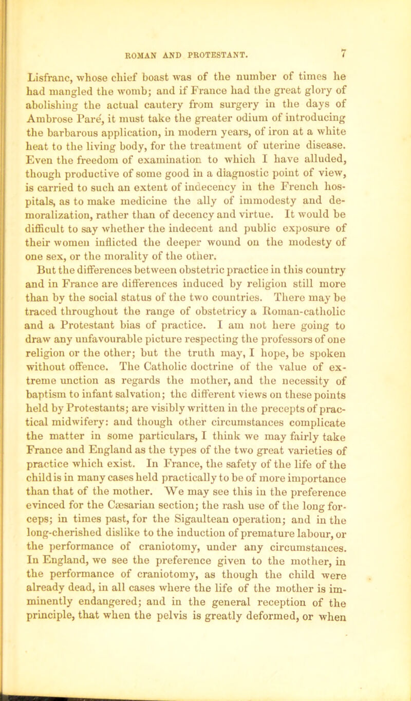 ROMAN AND PROTESTANT. 4 Lisfranc, whose chief boast was of the number of times he had mangled the womb; and if France had the great glory of abolishing the actual cautery from surgery in the days of Ambrose Pare', it must take the greater odium of introducing the barbarous application, in modern years, of iron at a white heat to the li-vdng body, for the treatment of uterine disease. Even the freedom of examination to which I have alluded, though productive of some good in a diagnostic point of view, is carried to such an extent of indecency in the French hos- pitals, as to make medicine the ally of immodesty and de- moralization, rather than of decency and virtue. It would be diflScult to say whether the indecent and public exposure of their women inflicted the deeper wound on the modesty of one sex, or the morality of the other. But the differences between obstetric practice in this country and in France are difierences induced by religion still more than by the social status of the two countries. There may be traced throughout the range of obstetricy a Roman-catholic and a Protestant bias of practice. I am not here going to draw any unfavourable picture respecting the professors of one religion or the other; but the truth may, I hope, be spoken without offence. The Catholic doctrine of the value of ex- treme unction as regards the mother, and the necessity of baptism to infant salvation; the different views on these points held by Protestants; are visibly written in the precepts of prac- tical midwifery: and though other circumstances complicate the matter in some particulars, I think we may fairly take France and England as the types of the two great varieties of practice which exist. In France, the safety of the life of the child is in many cases held practically to be of more importance than that of the mother. We may see this in the preference evinced for the Caesarian section; the rash use of the long for- ceps; in times past, for the Sigaultean operation; and in the long-cherished dislike to the induction of premature labour, or the performance of craniotomy, under any circumstances. In England, we see the preference given to the mother, in the performance of craniotomy, as though the child were already dead, in all cases where the life of the mother is im- minently endangered; and in the general reception of the principle, that when the pelvis is greatly deformed, or when