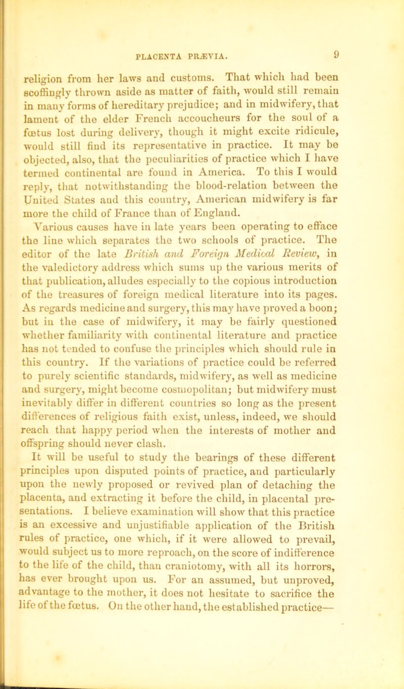 PLACENTA PRiEVIA. religion from her laws and customs. That which had been scoffiugly thrown aside as matter of faith, would still remain in many forms of hereditary prejudice; and in midwifery, that lament of the elder French accoucheurs for the soul of a foetus lost during delivery, though it might excite ridicule, would still find its representative in practice. It may be objected, also, that the peculiarities of practice which I have termed continental are found in America. To this I would reply, that notwithstanding the blood-relation between the United States aud this country, American midwifery is far more the child of France than of England. Various causes have iu late years been operating to efface the line which separates the two schools of practice. The editor of the late British and Foreign Medical Review, in the valedictory address which sums up the various merits of that publication, alludes especially to the copious introduction of the treasures of foreign medical literature into its pages. As regards medicine and surgery, this may have proved a boon; but iu the case of midwifery, it may be fairly questioned whether familiarity with continental literature and practice has not tended to confuse the principles which should rule in this country. If the variations of practice could be referred to purely scientific standards, midwifery, as well as medicine and surgery, might become cosmopolitan; but midwifery must inevitably differ in different countries so long as the present differences of religious faith exist, unless, indeed, we should reach that happy period when the interests of mother and offspring should never clash. It will be useful to study the bearings of these different principles upon disputed points of practice, and particularly upon the newly proposed or revived plan of detaching the placenta, and extracting it before the child, in placental pre- sentations. I believe examination will show that this practice is an excessive and unjustifiable application of the British rules of practice, one which, if it were allowed to prevail, would subject us to more reproach, on the score of indifference to the life of the child, than craniotomy, with all its horrore, has ever brought upon us. For an assumed, but unproved, advantage to the mother, it does not hesitate to sacrifice the life of the fetus. On the other hand, the established practice—