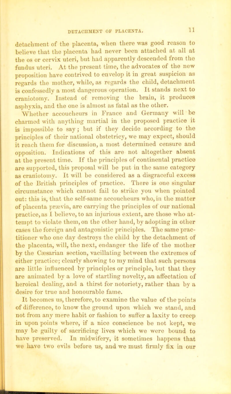 DETACnMEXT OF PLACENTA. detachment of the placenta, when there was good reason to believe that the placenta had never been attached at all at the os or cervix uteri, but had apparently descended from the fundus uteri. At the present time, the advocates of the new proposition have contrived to envelop it in great suspicion as regards the mother, while, as regards the child, detachment is confessedly a most dangerous operation. It stands next to craniotomy. Instead of removing the brain, it produces as])hyxia, and the one is almost as fatal as the other. Whether accoucheurs in France and Germany will be charmed with anything martial in the proposed practice it is impossible to say; but if they decide according to the principles of their national obstetric)', we may expect, should it reach them for discussion, a most determined censure and opposition. Indications of this are not altogether absent at the present time. If the principles of continental practice are supported, this proposal will be put in the same category as craniotomy. It will be considered as a disgraceful excess of the British principles of practice. There is one singular circumstance which cannot fail to strike you when pointed out: this is, that the self-same accoucheurs who, in the matter of placenta prmvia, are carrying the principles of our national practice, as I believe, to an injurious extent, are those who at- tempt to violate them, on the other hand, by adopting in other cases the foreign and antagonistic principles. The same prac- titioner who one day destroys the child by the detachment of the placenta, ■will, the next, endanger the life of the mother by the Csesarian section, vacillating between the extremes of either practice; clearly showing to my mind that such persons are little influenced by principles or principle, but that they are animated by a love of startling novelty, an affectation of heroical dealing, and a thirst for notoriety, rather than by a desire for true and honourable fame. It becomes us, therefore, to examine the value of the points of difference, to know the ground upon which we stand, and not from any mere habit or fashion to suffer a laxity to creep in upon points where, if a nice conscience be not kept, we may be guilty of sacrificing lives which we were bound to have preserved. In midwifery, it sometimes happens that we have two evils before us, and we must firmly fix in our