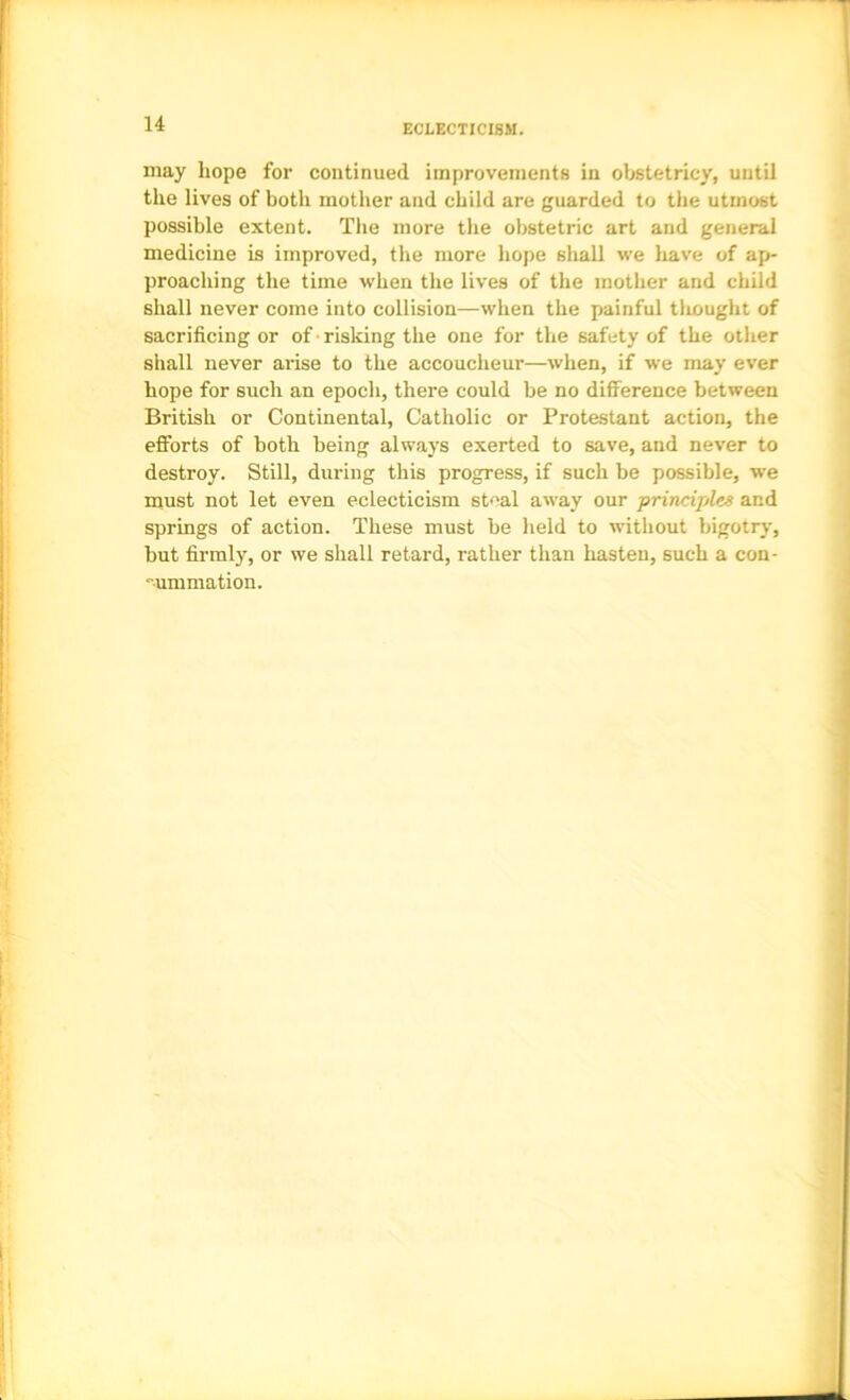 ECLECTICISM. may hope for continued improvements in obstetricy, until the lives of both mother and child are guarded to the utmost possible extent. The more tlie obstetric art and general medicine is improved, the more hope shall we liave of ap- proaching the time when the lives of the mother and child shall never come into collision—when the painful tliought of sacrificing or of ■ risking the one for the safety of the other shall never arise to the accoucheur—when, if we may ever hope for such an epoch, there could be no difference between British or Continental, Catholic or Protestant action, the efforts of both being alw.ays exerted to save, and never to destroy. Still, during this progress, if such be possible, we must not let even eclecticism stf'al away our principles and springs of action. These must be held to without bigotry, but firmly, or we shall retard, rather than liasten, such a con- summation.