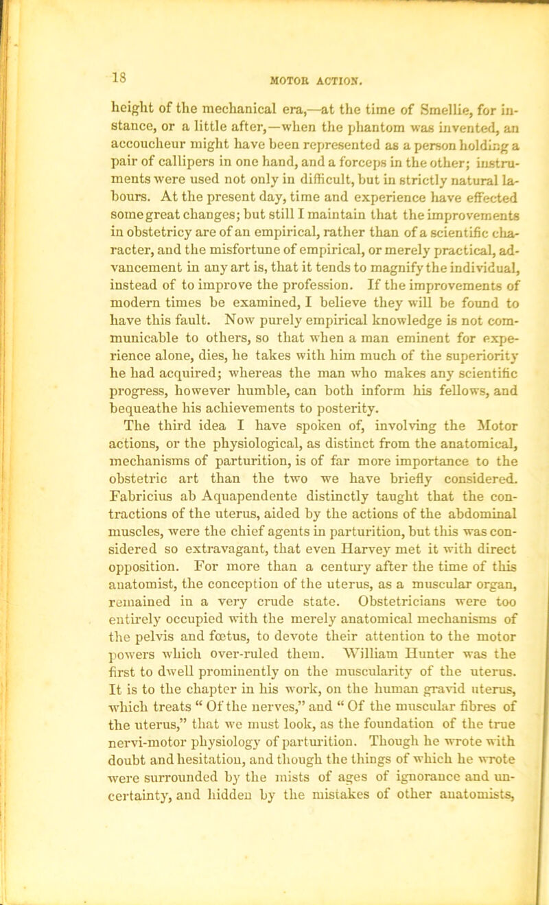 height of the mechanical era,—at the time of Smellie, for in- stance, or a little after,—when the phantom was invented, an accoucheur might liave been represented as a person holding a pair of callipers in one hand, and a forceps in the other; instru- ments were used not only in difficult, but in strictly natural la- bours. At the present day, time and experience liave effected some great changes; but still I maintain that the improvements in obstetricy are of an empirical, rather than of a scientific char racter, and the misfortune of empirical, or merely practical, ad- vancement in any art is, that it tends to magnify the individual, instead of to improve the profession. If the improvements of modern times be examined, I believe they will be found to have this fault. Now purely empirical knowledge is not com- municable to others, so that when a man eminent for expe- rience alone, dies, he takes with him much of the superiority he had acquired; whereas the man who makes any scientific progress, however humble, can both inform his fellows, and bequeathe his achievements to posterity. The third idea I have spoken of, involving the Motor actions, or the physiological, as distinct from the anatomical, mechanisms of parturition, is of far more importance to the obstetric art than the two we have briefly considered. Fabricius ab Aquapenclente distinctly taught that the con- tractions of the uterus, aided by the actions of the abdominal muscles, were the chief agents in parturition, but this was con- sidered so extravagant, that even Harvey met it with direct opposition. For more than a century after the time of this anatomist, the conception of the uterus, as a muscular organ, remained in a very crude state. Obstetricians were too entirely occupied with the merely anatomical mechanisms of the pelvis and foetus, to devote their attention to the motor powers which over-ruled them. ^Yilliam Hunter was the first to dwell prominently on the muscularity of the uterus. It is to the chapter in his work, on the human gravid uterus, which treats “ Of the nerves,” and “ Of the muscular fibres of the uterus,” that we must look, as the foundation of the true nervi-motor physiology of parturition. Though he wrote with doubt and hesitation, and though the things of which he wrote were surrounded by the mists of ages of ignorance and im- certainty, and hidden by the mistakes of other anatomists.
