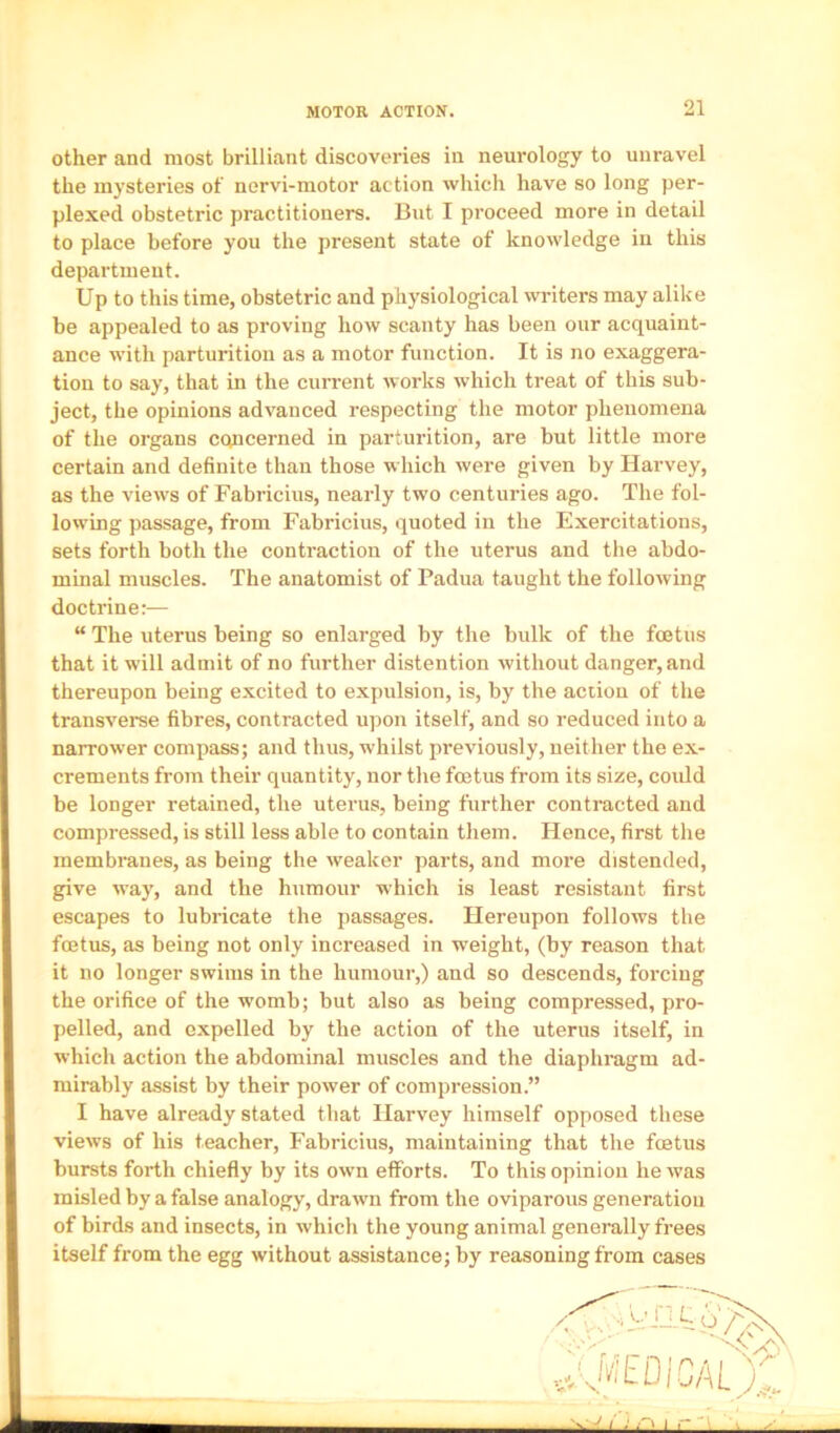 other and most brilliant discoveries in neurology to unravel the mysteries of nervi-motor action which have so long per- plexed obstetric practitioners. But I proceed more in detail to place before you the present state of knowledge in this department. Up to this time, obstetric and physiological writers may alike be appealed to as proving how scanty has been our acquaint- ance with parturition as a motor function. It is no exaggera- tion to say, that in the current works which treat of this sub- ject, the opinions advanced respecting the motor phenomena of the organs concerned in parturition, are but little more certain and definite than those which were given by Harvey, as the views of Fabricius, nearly tw’o centuries ago. The fol- lowing passage, from Fabricius, quoted in the Exercitations, sets forth both the contraction of the uterus and the abdo- minal muscles. The anatomist of Padua taught the following doctrine:— “ The uterus being so enlarged by the bulk of the foetus that it will admit of no further distention without danger, and thereupon being excited to expulsion, is, by the action of the transverse fibres, contracted upon itself, and so reduced into a narrower compass; and thus, whilst previously, neither the ex- crements from their quantity, nor the foetus from its size, could be longer retained, the uterus, being further contracted and compressed, is still less able to contain them. Hence, first the membranes, as being the weaker parts, and more distended, give w-ay, and the humour which is least resistant first escapes to lubricate the passages. Hereupon follows the foetus, as being not only increased in weight, (by reason that it no longer swims in the humour,) and so descends, forcing the orifice of the womb; but also as being compressed, pro- pelled, and expelled by the action of the uterus itself, in which action the abdominal muscles and the diaphragm ad- mirably assist by their power of compression.” I have already stated that Harvey himself opposed these views of his teacher, Fabricius, maintaining that the foetus bursts forth chiefly by its own efforts. To this opinion he was misled by a false analogy, drawn from the oviparous generation of birds and insects, in which the young animal generally frees itself from the egg without assistance; by reasoning from cases