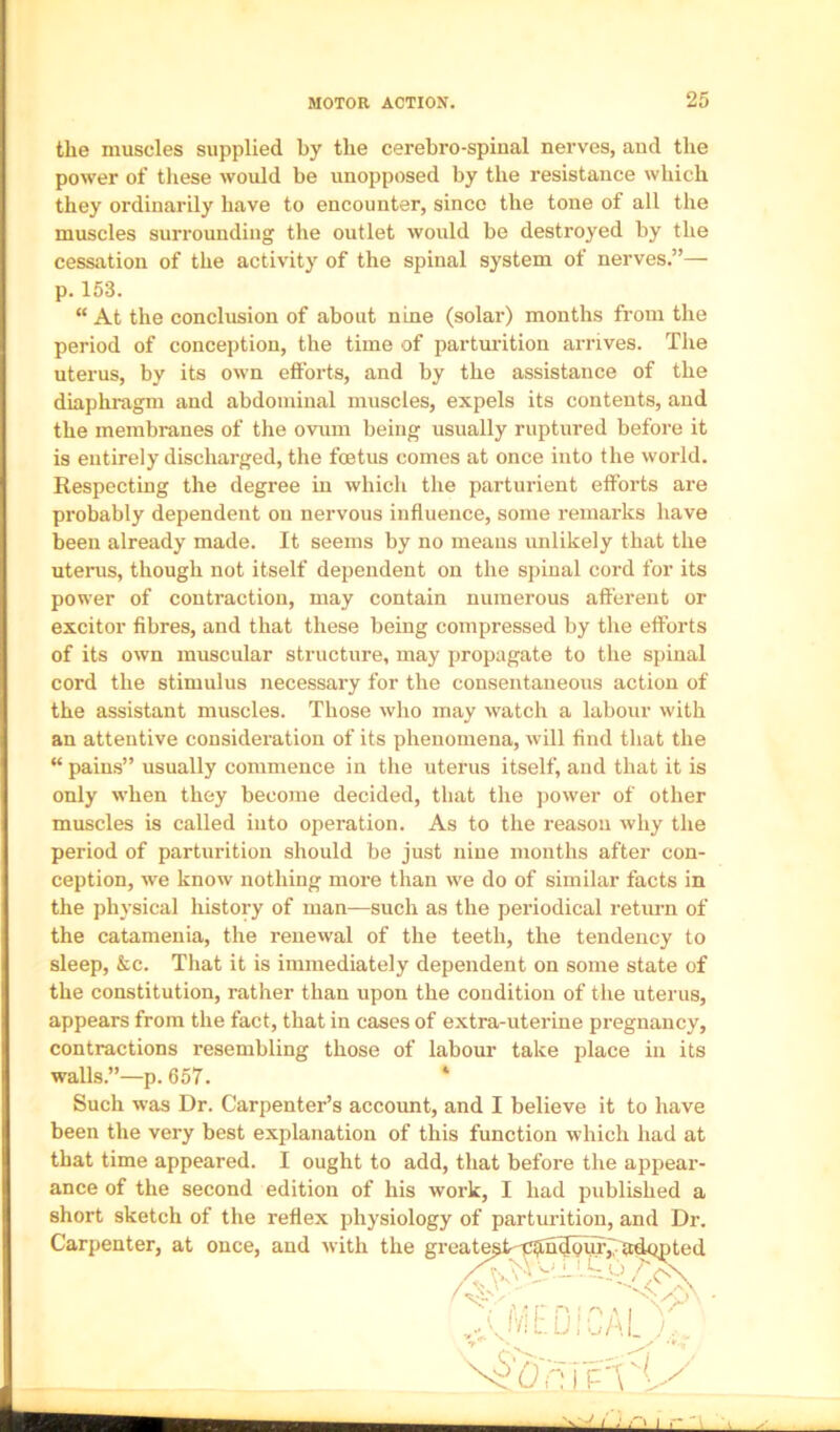 the muscles supplied by the cerebro-spinal nerves, and the power of tliese would be unopposed by the resistance which they ordinarily have to encounter, since the tone of all the muscles surrounding tlie outlet would be destroyed by the cessation of the activity of the spinal system of nerves.”— p. 153. “ At the conclusion of about nine (solar) months from the period of conception, the time of parturition arrives. The uterus, by its own efforts, and by the assistance of the diaphragm and abdominal muscles, expels its contents, and the membranes of the ovum being usually ruptured before it is entirely discharged, the foetus comes at once into the world. Respecting the degree in which the parturient efforts are probably dependent on nervous influence, some remarks have been already made. It seems by no means unlikely that the uterus, though not itself dependent on the spinal cord for its power of contraction, may contain numerous afferent or excitor fibres, and that these being compressed by the efforts of its own muscular structure, may propagate to the spinal cord the stimulus necessary for the consentaneous action of the assistant muscles. Those who may watch a labour with an attentive consideration of its phenomena, will find that the “ pains” usually commence in the uterus itself, and that it is only when they become decided, that the power of other muscles is called into operation. As to the reason why the period of parturition should be just nine months after con- ception, we know nothing more than we do of similar facts in the physical history of man—such as the periodical return of the catamenia, the renewal of the teeth, the tendency to sleep, &c. That it is immediately dependent on some state of the constitution, rather than upon the condition of the uterus, appears from the fact, that in cases of extra-uterine pregnancy, contractions resembling those of labour take place in its walls.”—p. 657. * Such was Dr. Carpenter’s account, and I believe it to have been the very best explanation of this function which had at that time appeared. I ought to add, that before the appear- ance of the second edition of his work, I had published a short sketch of the reflex physiology of parturition, and Dr.
