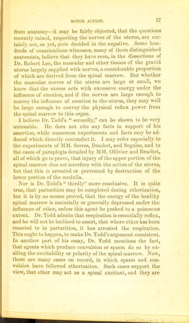 from anatomy—it may be fairly objected, that the questions recently raised, respecting the nerves of the uterus, are cer- tainly not, as yet, quite decided in the negative. Some hun- dreds of conscientious witnesses, many ot them distinguished anatomists, believe that they have seen, in the dissections of Dr. Robert Lee, the muscular and other tissues of the gravid uterus largely supplied with nerves, a considerable proportion of which are derived from the spinal marrow. But whether the muscular nerves of the uterus are large or small, we know that the uterus acts with excessive energy under the influence of emotion, and if the nerves are large enough to convey the influence of emotion to the uterus, they may well be large enough to convey the physical reflex power from the spinal marrow to this organ. I believe Dr. Todd’s “ secondly,” can be shown to be very untenable. He does not cite any facts in support of his assertion, while numerous experiments and facts may be ad- duced which directly contradict it. I may refer especially to the experiments of ilM. Serres, Brachet, and Segalas, and to the cases of paraplegia detailed by MM. Ollivier and Brachet, all of which go to prove, that injury of the upper portion of the spinal maiTow does not interfere with the action of the uterus, but that this is arrested or prevented by destruction of the lower portion of the medulla. Nor is Dr. Todd’s “ thirdly” more conclusive. It is quite true, that parturition may be completed during etherization, but it is by no means proved, that the energy of the healthy spinal marrow is materially or generally depressed under the influence of ether, unless this agent be pushed to a poisonous extent. Dr. Todd admits that respiration is essentially reflex, and he will not be inclined to assert, that where ether has been resorted to in parturition, it has arrested the respiration. This ought to happen, to make Dr. Todd’s argument consistent. In another part of his essay. Dr. Todd mentions the fact, that agents which produce convulsion or spasm do so by ex- alting the excitability or polarity of the spinal marrow. Now, there are many cases on record, in which spasm and con- vulsion have followed etherization. Such cases support the view, that ether may act as a spinal excitant, and they are