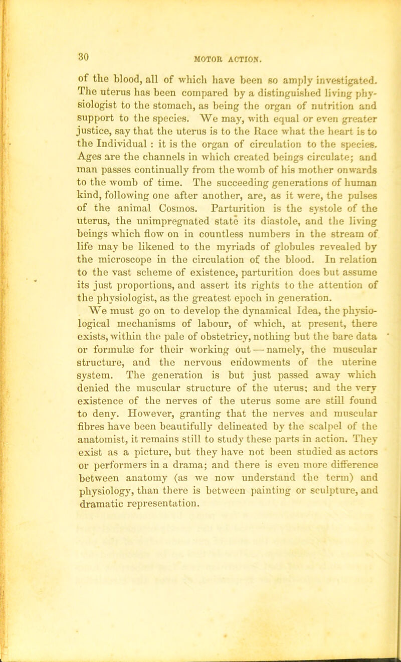 of the blood, all of which have been so amply investigated. The uterus has been compared by a distinguished living phy- siologist to the stomach, as being the organ of nutrition and support to the species. We may, with equal or even greater justice, say that the uterus is to the Race what the heart is to the Individual : it is the organ of circulation to the species. Ages are the channels in which created beings circulate; and man passes continually from the womb of his mother onwards to the womb of time. The succeeding generations of human kind, following one after another, are, as it were, the pulses of the animal Cosmos. Parturition is the systole of the uterus, the unimpregnated state its diastole, and the living beings which flow on in countless numbers in the stream of life may be likened to the myriads of globules revealed by the microscope in the circulation of the blood. In relation to the vast scheme of existence, parturition does but assume its just proportions, and assert its rights to the attention of the physiologist, as the greatest epoch in generation. We must go on to develop the dynamical Idea, the physio- logical mechanisms of labour, of which, at present, there exists, within the pale of obstetricy, nothing but the bare data or formulae for their working out — namely, the muscular structure, and the nervous endowments of the uterine system. The generation is but just passed away which denied the muscular structure of the uterus; and the very existence of the nerves of the uterus some are still found to deny. However, granting that the nerves and muscular flbres have been beautifully delineated by the scalpel of the anatomist, it remains still to study these parts in action. They exist as a picture, but they have not been studied as actors or performers in a drama; and there is even more ditference between anatomy (as we now understand the term) and physiology, than there is between jiainting or sculpture, and dramatic representation.
