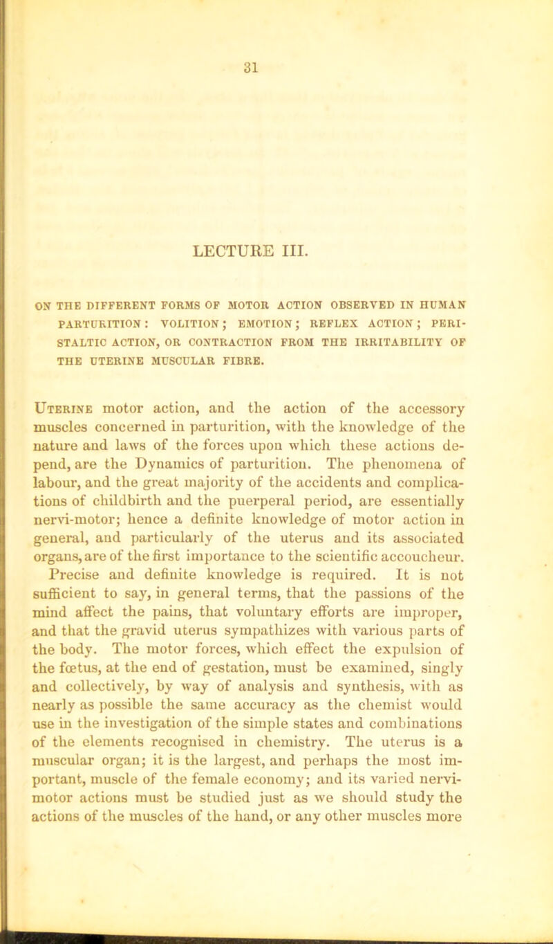 LECTURE III. ON THE DIFFERENT FORMS OF MOTOR ACTION OBSERVED IN HUMAN parturition: volition; emotion; reflex action; peri- staltic ACTION, or contraction FROM THE IRRITABILITY OF THE UTERINE MUSCULAR FIBRE. Uterine motor action, and the action of the accessory muscles concerned in parturition, with the knowledge of the nature and laws of the forces upon which these actions de- pend, are the Dynamics of parturition. The phenomena of labom’, and the great majority of the accidents and complica- tions of childbirth and the puerperal period, are essentially nend-motor; hence a definite knowledge of motor action in general, and particularly of the uterus and its associated organs, are of the first importance to the scientific accoucheur. Precise and definite knowledge is required. It is not sufficient to say, in general terms, that the passions of the mind affect the pains, that voluntary efforts are improper, and that the gravid uterus sympathizes with various parts of the body. The motor forces, which effect the expulsion of the foetus, at the end of gestation, must be examined, singly and collectively, by way of analysis and synthesis, with as nearly as possible the same accuracy as the chemist w'ould use m the investigation of the simple states and combinations of the elements recognised in chemistry. The uterus is a muscular organ; it is the largest, and perhaps the most im- portant, muscle of the female economy; and its varied nervi- motor actions must be studied just as we should study the actions of the muscles of the hand, or any other muscles more