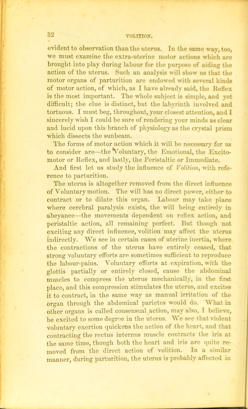 VOLITION. evident to observation than the uterus. In the same way, too, we must examine the extra-uterine motor actions wliich are brought into play during labour for the purpose of aiding the action of the uterus. Such an analysis will show us tliat the motor organs of parturition are endowed with several kinds of motor action, of which, as I have already said, the Reflex is the most important. The whole subject is simple, and yet difficult; the clue is distinct, hut the labyrinth involved and tortuous. I must beg, throughout, your closest attention, and I sincerely wish I could he sure of rendering your minds as clear and lucid upon this branch of physiology as the crystal prism which dissects the sunbeam. The forms of motor action which it will he necessary for us to consider are—the Voluntary, the Emotional, the Excito- motor or Reflex, and lastly, the Peristaltic or Immediate. And first let us study the influence of Volition, with refe- rence to parturition. The uterus is altogether removed from the direct influence of Voluntary motion. The will has no direct power, either to contract or to dilate this organ. Labour may take place where cerebral paralysis exists, the will being entirely in abeyance—the movements dependent on reflex action, and peristaltic action, all remaining perfect. But though not exciting any direct influence, volition may affect the uterus indirectly. We see in certain cases of uterine inertia, where the contractions of the uterus have entirely ceased, that strong voluntary efforts are sometimes sufficient to reproduce the labour-pains. Voluntary efforts at expiration, with the glottis partially or entirely closed, cause the abdominal muscles to compress the uterus mechanically, in the first place, and this compression stimulates the uterus, and excites it to contract, in the same way as manual irritation of the organ through the abdominal parietes would do. What in other organs is called consensual action, may also, I believe, be excited to some degree in the uterus. AVe see tbat^-iolent voluntary exertion quickens the action of the heart, and that contracting the rectus internus muscle contracts the iris at the same time, though both the heart and iris are quite re- moved from the direct action of volition. In a similar manner, during parturition, the uterus is probably affected in