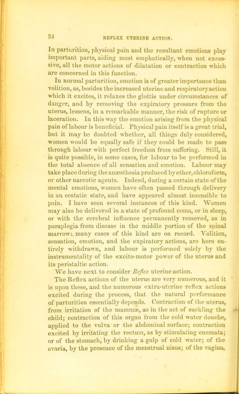 In parturition, physical pain and the resultant emotions play important parts, aiding most emphatically, when not exces- sive, all the motor actions of dilatation or contraction which are concerned in this function. In normal parturition, emotion is of greater importance tlian volition, as, besides the increased uterine and respiratory action which it excites, it relaxes the glottis under circumstances of danger, and by removing the expiratory pressure from the uterus, lessens, in a remarkable manner, the risk of rupture or laceration. In this way the emotion arising from the physical pain of labour is beneficial. Physical pain itself is a great trial, but it may be doubted whether, all things duly con-sidered, women would be equally safe if they could be made to pass through labour with perfect freedom from sulFering. Still, it is quite possible, in some cases, for labour to be performed in the total absence of all sensation and emotion. Labour may take place during the anmsthesia produced by ether, chloroform, or other narcotic agents. Indeed, during a certain state of the mental emotions, women have often passed through delivery in an ecstatic state, and have appeared almost insensible to pain. I have seen several instances of this kind. Women may also be delivered in a state of profound coma, or in sleep, or with the cerebral influence permanently removed, as in paraplegia from disease in the middle portion of the spinal marrow:, many cases of this kind are on record. Volition, sensation, emotion, and the expiratory actions, are here en- tirely withdrawn, and labour is performed solely by the instrumentality of the excito-raotor power of the uterus and its peristaltic action. We have next to consider Reflex uterine action. The Reflex actions of the uterus are very numerous, and it is upon these, and the numerous extra-uterine reflex actions excited during the process, that the natural performance of parturition essentially depends. Contraction of the uterus, from irritation of the mammm, as in the act of suckling the child; contraction of this organ from the cold water douche, applied to the vulva or the abdominal surface; contraction excited by irritating the rectum, as by stimulating enemata; or of the stomach, by drinking a gulp of cold water; of the ovaria, by the presence of the menstrual nisus; of the vagina.