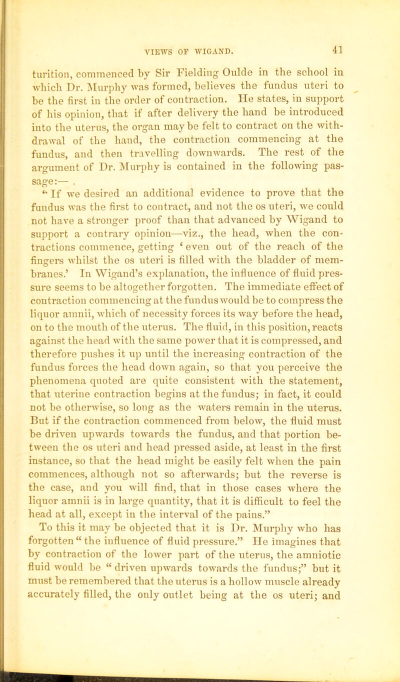 VIEWS OF WIGAND. turition, commenced by Sir Fielding Guide in the school in which Dr. ■Murphy was formed, believes the fundus uteri to be the first in the order of contraction. He states, in support of his opinion, that if after delivery the hand be introduced into the uterus, the organ may be felt to contract on the with- drawal of the hand, the contraction commencing at the fundus, and then travelling downwards. The rest of the argument of Dr. Murphy is contained in the following pas- sage:— . *• If we desired an additional evidence to prove that the fundus was the first to contract, and not the os uteri, we could not have a stronger proof than that advanced by Wigand to support a contrary opinion—viz., the head, when the con- tractions commence, getting ‘ even out of the reach of the fingers whilst the os uteri is filled with the bladder of mem- branes.’ In Wigand’s explanation, the influence of fluid pres- sure seems to be altogether forgotten. The immediate effect of contraction commencing at the fundus would be to compress the liquor amnii, which of necessity forces its way before the head, on to the mouth of the uterus. The fluid, in this position, reacts against the head with the same power that it is compressed, and therefore pushes it up until the increasing contraction of the fundus forces the head down again, so that you perceive the phenomena quoted are quite consistent with the statement, that uterine contraction begins at the fundus; in fact, it could not be otherwise, so long as the waters remain in the uterus. But if the contraction commenced from below, the fluid must be driven upwards towards the fundus, and that portion be- tween the os uteri and head ]iressed aside, at least in the first instance, so that the head might be easily felt when the pain commences, although not so afterwards; but the reverse is the case, and you will find, that in those cases where the liquor amnii is in large quantity, that it is difficult to feel the head at all, except in the interval of the pains.” To this it may be objected that it is Dr. Murphy who has forgotten the influence of fluid pressure.” lie imagines that by contraction of the lower part of the uterus, the amniotic fluid would be “ driven upwards towards the fundus;” but it must be remembered that the uterus is a hollow muscle already accurately filled, the only outlet being at the os uteri; and