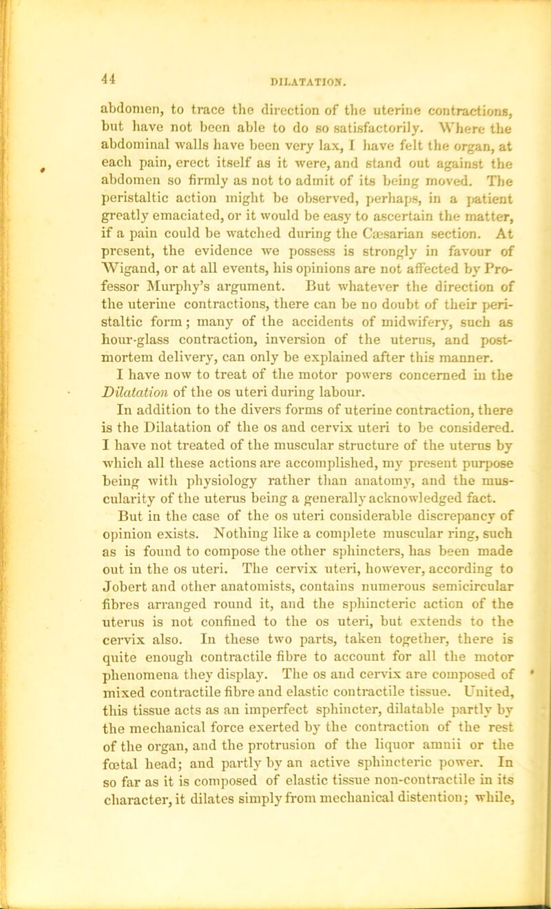abdomen, to trace the direction of tlie uterine contractions, but have not been able to do so satisfactorily. Where the abdominal walls have been very lax, I have felt the organ, at each pain, erect itself as it were, and stand out against the abdomen so firmly as not to admit of its being moved. The peristaltic action might be observed, perhaps, in a jiatient greatly emaciated, or it would be easy to ascertain the matter, if a pain could be watched during the Caesarian section. At present, the evidence we possess is strongly in favour of Wigand, or at all events, his opinions are not affected by’ Pro- fessor Murphy’s argument. But whatever the direction of the uterine contractions, there can be no doubt of their jieri- staltic form; many of the accidents of midwifery, such as hour-glass contraction, inversion of the uterus, and post- mortem delivery, can only be explained after this manner. I have now to treat of the motor powers concerned in the Dilatation of the os uteri during labour. In addition to the divers forms of uterine contraction, there is the Dilatation of the os and cervix uteri to be considered. I have not treated of the muscular structure of the uterus by which all these actions are accomplished, my present purpose being with physiology rather than anatomy, and the mus- cularity of the uterus being a generally’acknowledged fact. But in the case of the os uteri considerable discrepancy of opinion exists. Nothing like a complete muscular ring, such as is found to compose the other sphincters, has been made out in the os uteri. The cervix uteri, however, according to Jobert and other anatomists, contains numerous semicircular fibres arranged round it, and the sphincteric action of the uterus is not confined to the os uteri, but extends to the cervix also. In these two parts, taken together, there is quite enough contractile fibre to account for all the motor phenomena they display. The os and cervix are composed of mixed contractile fibre and elastic contractile tissue. United, this tissue acts as an imperfect sphincter, dilatable partly by the mechanical force exerted by the contraction of the rest of the organ, and the protrusion of the liquor amnii or the foetal head; and partly by an active sphincteric power. In so far as it is composed of elastic tissue non-contractile in its character, it dilates simply from mechanical distention; while,