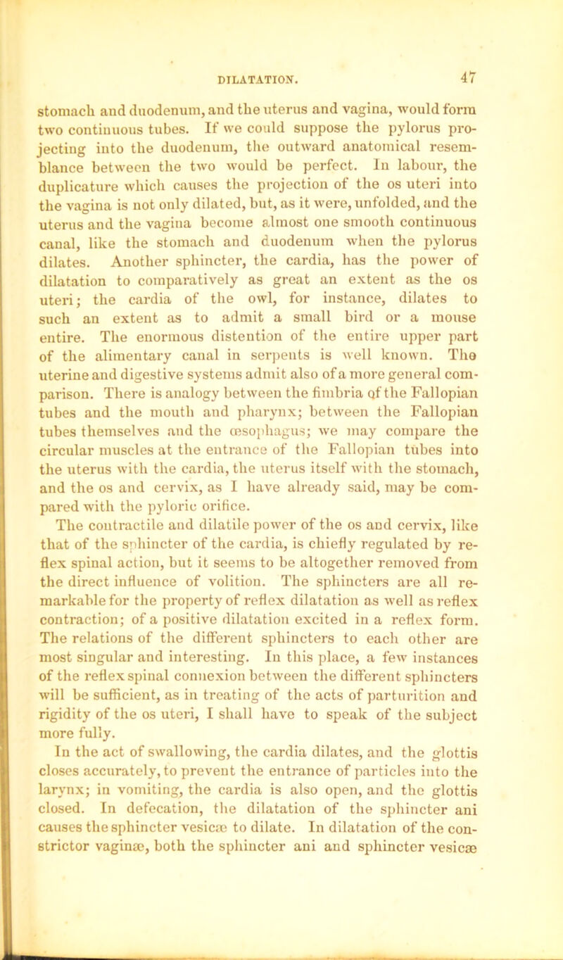 stomach and duodemini, and the uterus and vagina, wonld form two continuous tubes. If we could suppose the pylorus pro- jecting into the duodenum, the outward anatomical resem- blance between the two would be perfect. In labour, the duplicature which causes the projection of the os uteri into the vagina is not only dilated, hut, as it were, unfolded, and the uterus and the vagina become almost one smooth continuous canal, like the stomach and duodenum when the pylorus dilates. Another sphincter, the cardia, has the power of dilatation to comparatively as great an extent as the os uteri; the cardia of the owl, for instance, dilates to such an extent as to admit a small bird or a mouse entire. The enormous distention of the entire upper part of the alimentary canal in serpents is well known. The uterine and digestive systems admit also of a more general com- parison. There is analogy between the fimbria qf the Fallopian tubes and the mouth and pharynx; between the Fallopian tubes themselves and the oesophagus; we may compare the circular muscles at the entrance of the Fallopian tubes into the uterus with the cardia, the uterus itself with the stomach, and the os and cervix, as I have already said, may be com- pared with the pyloric orifice. The contractile and dilatile power of the os and cervix, like that of the sphincter of the cardia, is chiefly regulated by re- flex spinal action, but it seems to be altogether removed from the direct influence of volition. The sphincters are all re- markable for the property of reflex dilatation as well as reflex contraction; of a positive dilatation excited in a reflex form. The relations of the different sphincters to each other are most singular and interesting. In this place, a few instances of the reflex spinal connexion between the different sphincters will be sufficient, as in treating of the acts of parturition and rigidity of the os uteri, I shall have to speak of the subject more fully. In the act of swallowing, the cardia dilates, and the glottis closes accurately, to prevent the entrance of particles into the larynx; in vomiting, the cardia is also open, and the glottis closed. In defecation, tlie dilatation of the sphincter ani causes the sphincter vesicm to dilate. In dilatation of the con- strictor vaginm, both the sphincter ani and sphincter vesicae