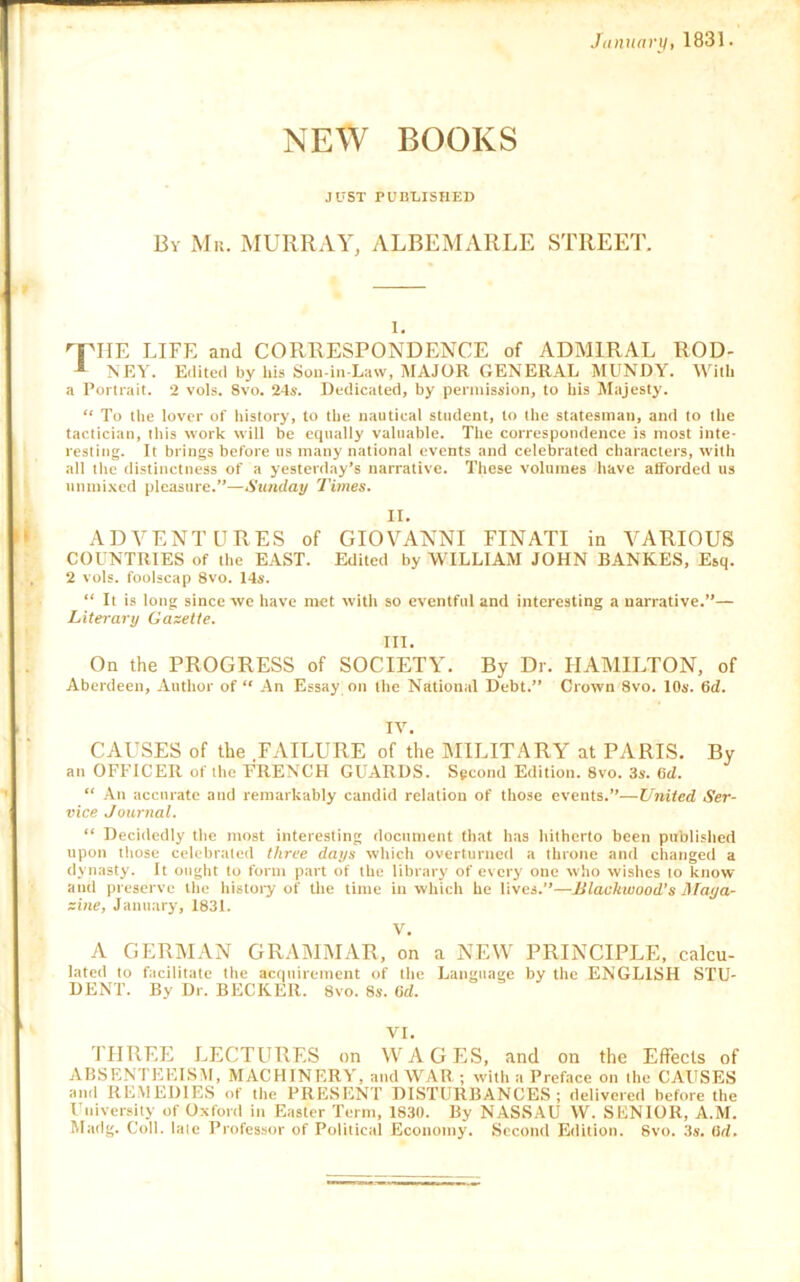 Jamtarif, 1831. NEW BOOKS JUST PUBLISHED By Mr. MURRxVY, ALBEMARLE STREET. 1, ''FIIE LIFE and CORRESPONDENCE of ADMIRAL ROD- NEY. Edited by his Sou-in-Law, MAJOR GENERAL MUNDY. With a Portrait. 2 vols. 8vo. 24s. Dedicated, by permission, to his Majesty. “ To the lover of history, to the nautical student, to the statesman, and to the tactician, this work will be equally valuable. The correspondence is most inte- resting. It brings before us many national events and celebrated characters, with all the distinctness of a yesterday’s narrative. These volumes have atforded us unmi.xcd pleasure.”—Sunday Times. II. ADVENTURES of GIOVANNI FINATI in VARIOUS COUNTRIES of the E.UST. Edited by WILLIAM JOHN RANKES, Esq. 2 vols. foolscap 8vo. 14*-. “ It is long since we have met with so eventful and interesting a narrative.”— Literary Gazette. III. On the PROGRESS of SOCIETY. By Dr. HAMILTON, of Aberdeen, Author of “ An Essay on the National Debt.” Crown 8vo. 10s. 6d. IV. CAUSES of the FAILURE of the MILITARY at PARIS. By an OFFICER of the FRENCH GUARDS. Spcond Edition. 8vo. 3s. (id. “ An accurate and remarkably candid relation of those events.”—United Ser- vice Journal. “ Decidedly the most interesting document that has hitherto been published upon those celebrated three days which overturned a throne and clianged a dynasty. It ought to form part of the library of every one who wishes to know and preserve the history of the time in which he lives.”—JJlaukwood’s J\raya- zine, January, 1831. V. A GERMAN GRAMMAR, on a NEW PRINCIPLE, calcu- lated to facilitate the acquirement of the Language by the ENGLISH STU- DENT. By Dr. BECKER. 8vo. 8s. Rd. VI. 'ITIREE LECTURES on M’AGES, and on the Effects of ABSENTEEISM, MACHINERY, and WAR ; with a Preface on the CAUSES and REMEDIES of the PRESENT DISTURBANCES; delivered before the Univertiity of Oxford in Easter Term, 1830. By NASSAU W. SENIOR, A.M. Madg. Coll, late Professor of Political Economy. Second Edition. Svo. 3s. (\d.