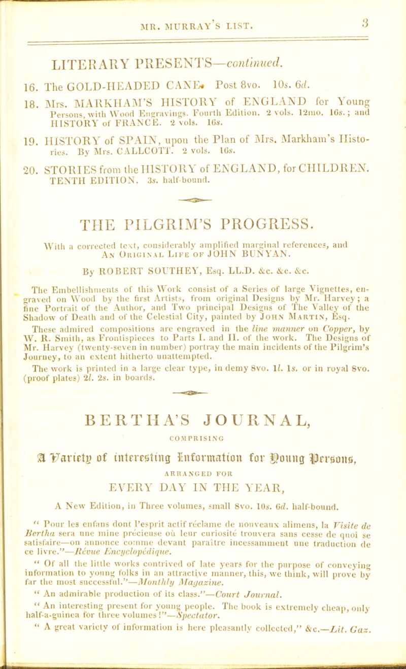 LITERARY PRESENTS—co/iY/HReJ. 16. The GOLD-HEADED CAXFv* Post 8vo. 10s. 6(/. 18. IMrs. MARKIIAiM’S HISTORY of EXGLAND for Young Persons,-with Wood Knsravings. Fourth Edition. 2 vols. 12nio. ICs.; and HISTORY of FRANCE. 2 vols. 10s. 19. HISTORY of SPAIN, upon the Plan of iMrs. Markham’s Illsto- ries. By Mrs. CALLCOTT. 2 vols, 10*‘. 20. STORIES from the HISTORY of ENGLAND, for CHILDREN. TENTH EDITION. 3s. half bound. THE PILGRIM’S PROGRESS. With a corrected tcvt, considerably amplified marginal references, and A.\ OiuGi.NAL Lii'ii OF JOHN RUNYAN. By ROBERT SOUTHEY, Esq. LL.D. &c. &c. &c. The Embellishments of this Work consist of a Series of large Vignettes, en- graved on Wood by the first Artists, from original Designs by Mr. Harvey ; a fine Portrait of the Author, and Two principal Designs of The Valley of the Shadow of Death and of the Celestial City, painted by John Martin, Esq. These admired compositions arc engraved in the liVte manner on Copper, by W. R. Smitli, as F’rontispicces to Parts I. and II. of the work. The Designs of Mr. Harvey (twenty-seven in number) portray the main incidents of the Pilgrim’s Journey, to an extent hitherto unattempted. The work is printed in a large clear type, in demy 8vo. ll. Is. or in royal Svo. (proof plates) ‘21. 2s. in boards. BERTHA’S JOURNAL, COMPRISING a Tarietj) of intnesting Cnformatton for $)oung ^jJrrsoiHS, ARRANGED FOR EVERY DAY IN THE YEAR, A New Edition, in Three volumes, small Svo. lOs. Od. half-bound.  Pour les enfans dont Pesprit actif reclame de nouveaux alimens, la Visile da lieriha sera tine mine precieuse ou letir curiosite tronvera sans cesse de qnoi se satisfaire—on annonce comme devant paraitre incessamment unc traduction de ce livre.”—Revue ICneyelopedique. “ Of all the little works contrived of late years for the purpose of conveying information to young folks in an attractive manner, this, we think, will prove by far the most successful.”—Monthly Magazine. “ An admirable production of its class.”—Court Journal. “ An interesting present for young people. The book is extremely cheap, only half-a-guinea for three volumes!”—Spectator. “ A great variety of information is here pleasantly collected,” Sic.—lJt. Caz.