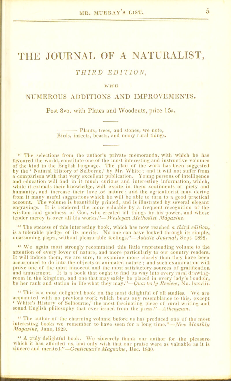 THE JOURNAL OF A NATURALIST, THIRD EDITIOX, WITH NUMEROUS AUDITIONS AND IMPROVEMENTS. Post 8vo. with Plates and Woodcuts, price 15s. Plants, trees, ami stones, we note. Birds, insects, beasts, and many rural things. “ The selections from Ihc author’s private memoranda, with which he has favoured the world, constitute one of the most interesting and instructive volumes of the kind in the English language. The plan of the work has been suggested by the ‘ Natural History of Selborne,’ by Air. White ; and it will not snifer from a comparison with that very excellent publication. Voung persons of intelligence and education will find in it much curious and interesting information, which, while it extends their knowledge, will excite in them sentiments of piety and humanity, and increase their love ,of nature ; and the agriculturist may derive from it many useful suggestions which he will be able to turn to a good practical account. The volume is beautifully printed, and is illustrated by several elegant engravings. It is rendered the more vtiluable by a frequent recognition of the wisdom and goodness of God, who created all things by his power, and whose tender mercy is over all his works.”—Wesleyan Methodist Mayazinc. “ The success of this interesting book, which has now reached a third edition^ is a tolerable pledge of its merits. No one can have looked through its simple, unassuming pages, without pleasurable feelings.”—Asiatic Journal, Sept. 1828. “ We again most strongly recommend this little unpretending volume to the attention of every lover of nature, and more particularly to our country readers. It will induce them, we are sure, to examine more closely than they have been accustomed to do into the objects of animated nature ; and such examination will prove one of the most innocent and the most satisfactory sources of gratification and amusement. It is a book that ought to find its w'ay into every rural drawing- room in the kingdom, and one that may safely be placed in every lady’s boudoir, be her rank and station in life what they may.”—Quarterly lieview, No. Ixxviii. “ This is a most delightful book on the most delightful of all studies. We are acquainted with no previous work which bears any resemblance to this, except ‘ \Vhitc’s History of Selbourne,’ the most fascinating piece of rural writing and sound English philosophy that ever issued from the press.”—Athenamm. “ The author of the chartning volume before us has produced one of the most interesting books we remember to have seen for :i lotig time.”—New Monthly Magazine, .lime, 182!). “ A truly delightful book. We sincerely thank our author for the pleasure which it has atibnied us, and only wish that our praise were as valuable as it is sincere and merited.”—Gentleman’s Magazine, Dec. 1830.