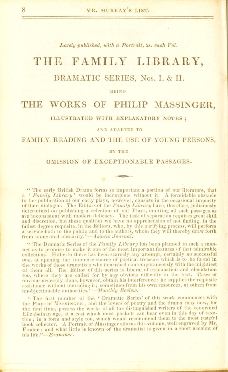 Lately published, roith a Portrait, 5s. each Vol. THE FAMILY LIBRARY, DRAMATIC SERIES, Nos. I. & II. BEING THE WORKS OF PHILIP AIASSINGER, ILLUSTRATED WITH EXPLANATORY NOTES ; AND ADAPTED TO FAMILY READING AND THE USE OF YOUNG PERSONS, BY THE OMISSION OF EXCEPTIONABLE PASSAGES. “ The early British Drama forms so important a portion of our literature, that a ‘ Family Library ’ would be incomplete without it. A formidable obstacle to the publication of our early plays, however, consists in the occasional impurity of their dialogue. The Editors of the Family J.ibrary have, therefore, judiciously determined on publishing a selection of old Plays, omitting all such passages as are inconsistent with modern delicacy. The task of separation requires great skill and discretion, but these qualities we have no apprehension of not finding, in the fullest degree requisite, in the Editors, who, by this purifying process, will perform a service both to the public and to the authors, whom they will thereby draw forth from unmerited obscurity.”—.Isinfic Journal. “ The Dramatic Series of the Family Library has been planned in such a man- ner as to promise to make it one of the most important features of that admirable collection. Hitherto there has been scarcely any attempt, certainly no successful one, at opening the immense source of poetical treasure which is to be found in the works of those dramatists who flourished contemporaneously with the mightiest of them all. The Editor of this series is liberal of explanation and elucidation too, where they are called for by any obvious ditliculty in the text. Cases of obvious necessity alone, however, obtain his interference ; he supplies the requisite assistance without obtruding it; sometimes from his own resources, at others from unobjectionable authorities.”—Monthly Review. “ The first number of the ‘ Dramatic Series’ of this work commences with the Plays of Massinger ; and the lovers of poetry and the drama may now, for the first time, possess the works of all the distingui.shed writers of the renowned Elizabethan age, at a cost which most pockets can bear even in this day of taxa- tion; in a form and style too, which would recommend them to the most tasteful book collector. A Portrait of Massinger adorns this volume, well engraved by Mr. Finden ; and what little is known of the dramatist is given in a short account of his life.”—F.raminer.