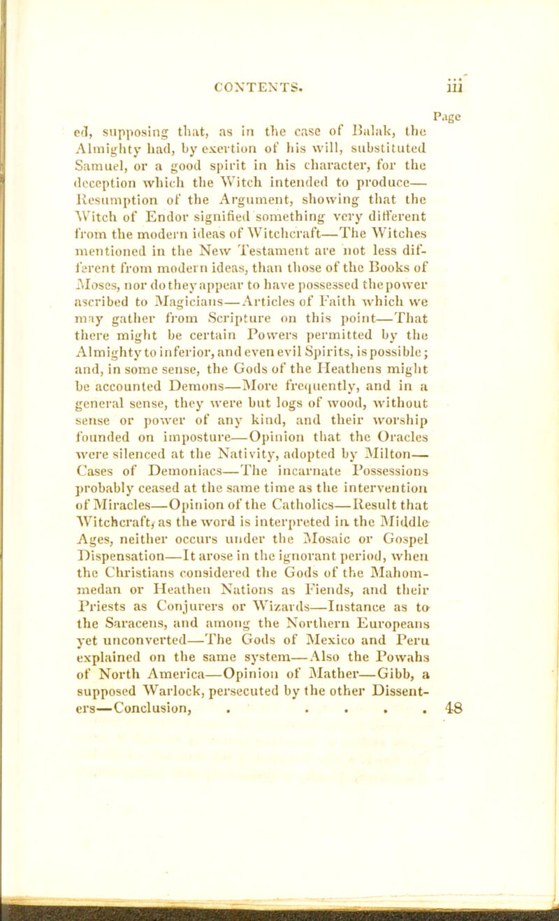Page C(7, supposing that, as In the case of Ihilak, the Almighty had, by exertion of his will, substituted Samuel, or a good spirit in his character, for the deception which the Witch intended to produce— Resumption of the Argument, showing that the Witch of Endor signified something very different from the modern ideas of Witchcraft—The Witches mentioned in tlie New Testament are not less dif- ferent from modern ideas, than those of the Books of -Moses, nor do they appear to have j)ossessed the power ascribed to Magicians—Articles of Faith which we may gather fi'om Scripture on this point—That there might be certain Powers permitted by the Almighty to inferior, and even evil Spirits, is possible; and, in some sense, the Gods of the Heathens might be accounted Demons—More frc(iuently, and in a general sense, they were but logs of wood, without sense or power of any kind, and their worship founded on imposture—Opinion that the Oracles were silenced at the Nativity, adopted by Milton— Cases of Demoniacs—The incarnate Possessions probably ceased at the same time as the intervention of Miracles—Opinion of the Catholics—Result that AVitchcraft/as the word is interpreted in the Middle Ages, neither occurs under the Alosaic or Gospel Dispensation—It arose in the ignorant period, when the Christians considered the Gods of the Mahom- medan or Heathen Nations as Fiends, and their I’riests as Conjurers or Wizards—Instance as t» the Saracens, and among the Northern Europeans yet unconverted—The Gods of Mexico and Peru explained on the same system—Also the Powalls of North America—Opinion of iMather—Gibb, a supposed AVarlock, persecuted by the other Dissent- ers—Conclusion, . .... 48