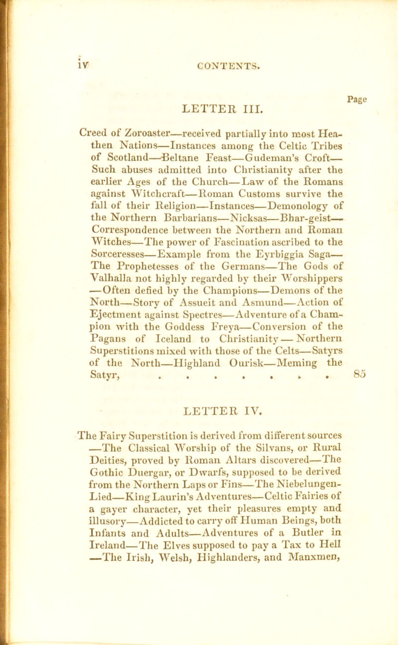 LETTER III. Page Creed of Zoroaster—received partially into most Hea- then Nations—Instances among the Celtic Tribes of Scotland—Beltane Feast—Gudeman’s Croft— Such abuses admitted into Christianity after the eai’lier Ages of the Chuixli—Law of the Romans against Witchcraft—Roman Customs survive the fall of their Religion—Instances—Demonology of the Northern Barbarians—Nicksas—Bhar-geist— Correspondence between the Northern and Roman Witches—The power of Fascination ascribed to the Sorceresses—Example from the Eyrbiggia Saga— The Prophetesses of the Germans—The Gods of Valhalla not highly regarded by their Worshippers —Often defied by the Champions—Demons of the North—Story of Assueit and Asmund—Action of Ejectment against Spectres—Adventure of a Cham- pion with the Goddess Freya—Conversion of the Pagans of Iceland to Christianity — Northern Superstitions mixed with those of the Celts—Satyrs of the North—Flighland Ourisk—Meming the Satyr, ....... 85 LETTER IV. The Fairy Superstition is derived from different soux'ces —The Classical Worship of the Silvans, or Rural Deities, proved by Roman Altars discovered—The Gothic Duergar, or Dwarfs, supposed to be derived from the Northern Laps or Fins—The Niebelungen- Lied—King Laurin’s Adventui’es—Celtic Fairies of a gayer character, yet their pleasures empty and illusory—Addicted to carry off Fluman Beings, both Infants and Adults—Adventures of a Butler in Ireland—The Elves supposed to pay a Tax to Hell —The Irish, Welsh, Ilighlanders, and Manxmen,