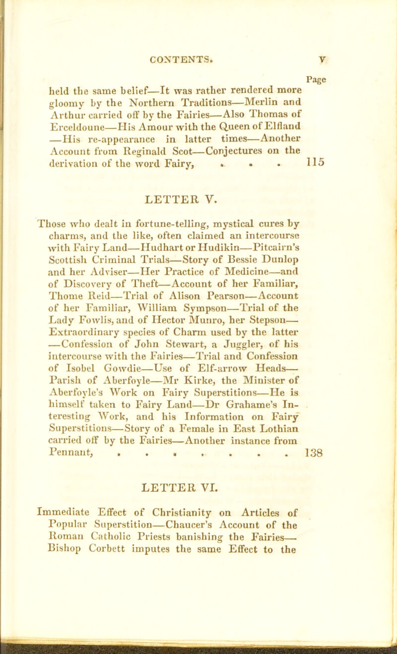 Page held the same belief—It was rather rendered more gloomy by the Northern Traditions—Merlin and Arthur carried off by the Fairies—Also Thomas of Ei’celdoune—Flis Amour with the Queen of Elfland —His re-appearance in latter times—Another Account from Reginald Scot—Conjectures on the derivation of the word Fairy, . • . 115 LETTER V. Those who dealt in fortune-telling, mystical cures by charms, and the like, often claimed an intercourse with Fairy Land—Hudhart or Hudikin—Pitcairn’s Scottish Criminal Trials—Story of Bessie Dunlop and her Adviser—Her Practice of Medicine—and of Discovery of Theft—Account of her Familiar, Thome Reid—Trial of Alison Pearson—Account of her Familiar, William Sympson—Trial of the Lady Fowlis, and of Hector Munro, her Stepson— Extraordinary species of Charm used by the latter —Confession of John Stewart, a Juggler, of his intercourse with the Fairies—Trial and Confession of Isobel Gowdie—Use of Elf-arrow Heads— Parish of Aberfoyle—Mr Kirke, the Minister of Aberfoyle’s Work on Fairy Superstitions—He is himself taken to Fairy Land—Dr Grahame’s In- tei'esting Work, and his Information on Fairy Supei’stitious—Story of a Female in East Lothian carried off by the Fairies—Another instance from Pennant, 138 LETTER VI. Immediate Effect of Christianity on Articles of Popular Superstition—Chaucer’s Account of the Roman Catholic Priests banishing the Fairies— Bisliop Corbett imputes the same Effect to the