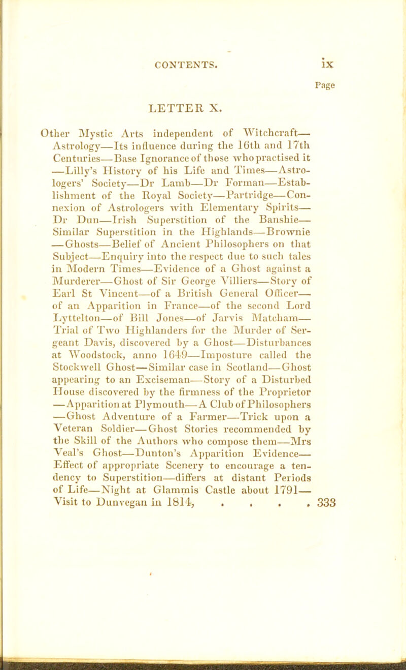 Page LETTER X. Other IMystlc Arts independent of Witchcraft— Astrology—Its influence during the IGth and 17th Centuries—Base Ignorance of those who practised it —Lilly’s History of his Life and Times—Astro- logers’ Society—Dr Lamb—Dr Forman—Estab- lishment of the Royal Society—Partridge—Con- nexion of Astrologers with Elementary Spirits— Dr Dun—Irish Superstition of the Banshie— Similar Superstition in the Highlands—Brownie —Ghosts—Belief of Ancient Philosophers on that Subject—Enquiry into the respect due to such tales in Modern Times—Evidence of a Gliost against a Murderer—-Ghost of Sir George Yilliers—Story of Earl St Vincent—of a British General Oflicer—• of an Apparition in France—of the second Lord Lyttelton—of Bill Jones—of Jarvis IMatcham— Trial of Tn'o Highlanders for tlie Murder of Ser- geant Davis, discovered by a Ghost—Disturbances at Woodstock, anno lGI-9—Imposture called the Stockwell Ghost—Similar case in Scotland—Ghost appearing to an Exciseman—Story of a Disturbed House discovered by the firmness of the Proprietor —Apparition at Plymouth—A Club of Philosophers —Ghost Adventure of a Farmer—Trick upon a Veteran Soldier—Ghost Stories recommended by the Skill of the Authors who compose them—Mrs Veal’s Ghost—Dunton’s Apparition Evidence— Effect of appropriate Scenery to encourage a ten- dency to Superstition—differs at distant Periods of Life—Night at Glammis Castle about 1791— Visit to Dunvegan in 181i, .... 333 L