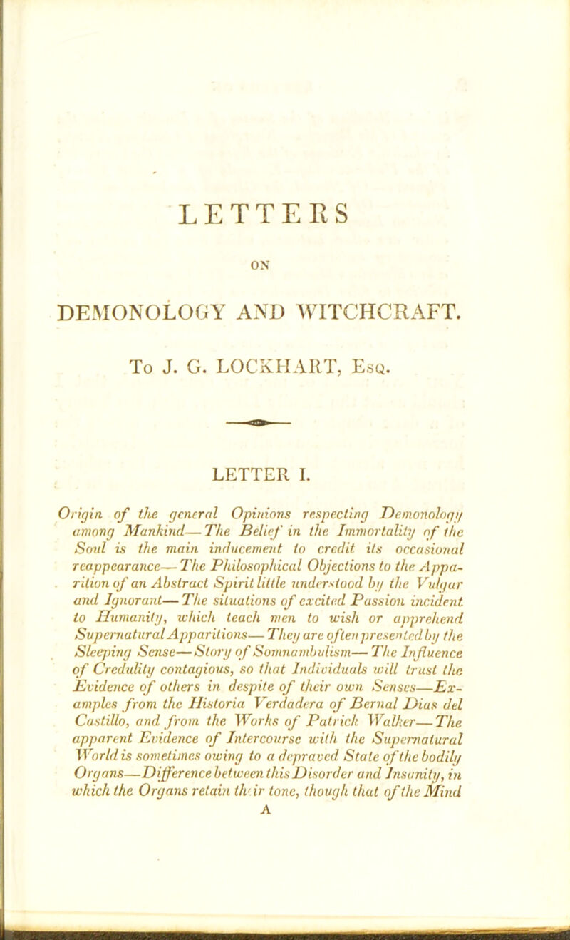 LETTERS ON DEMONOLOGY AND WITCHCRAFT. To J. G. LOCKHART, Esq. LETTER I. Origin of the general Opinions respecting Deinonologg among Mankind— The Belief in the Immortality of the Soul is the main inducement to credit its occasional reappearance— The Philosophiced Objections to the Appa- rition of an Abstract Spirit little understood by the Vulgar and Ignorant—The situations of excited Passion incident to Humanity, which teach men to wish or apprehend Supernatural Apparitions—They are often presen led by the Sleeping Sense—Story of Somnambulism— The Influence of Credulity contagious, so that Individuals will trust the Evidence of others in despite of their own Senses—Ex- amples from the Historia Verdadera of Bernal Dias del Castillo, and from the Works of Patrick Walker—The apparent Evidence of Intercourse with the Supernatural Worldis sometimes owing to a depraved State ofthebodily Organs—Difference between this Disorder and Insanity, in which the Organs retain thrir tone, though that of the Mind A