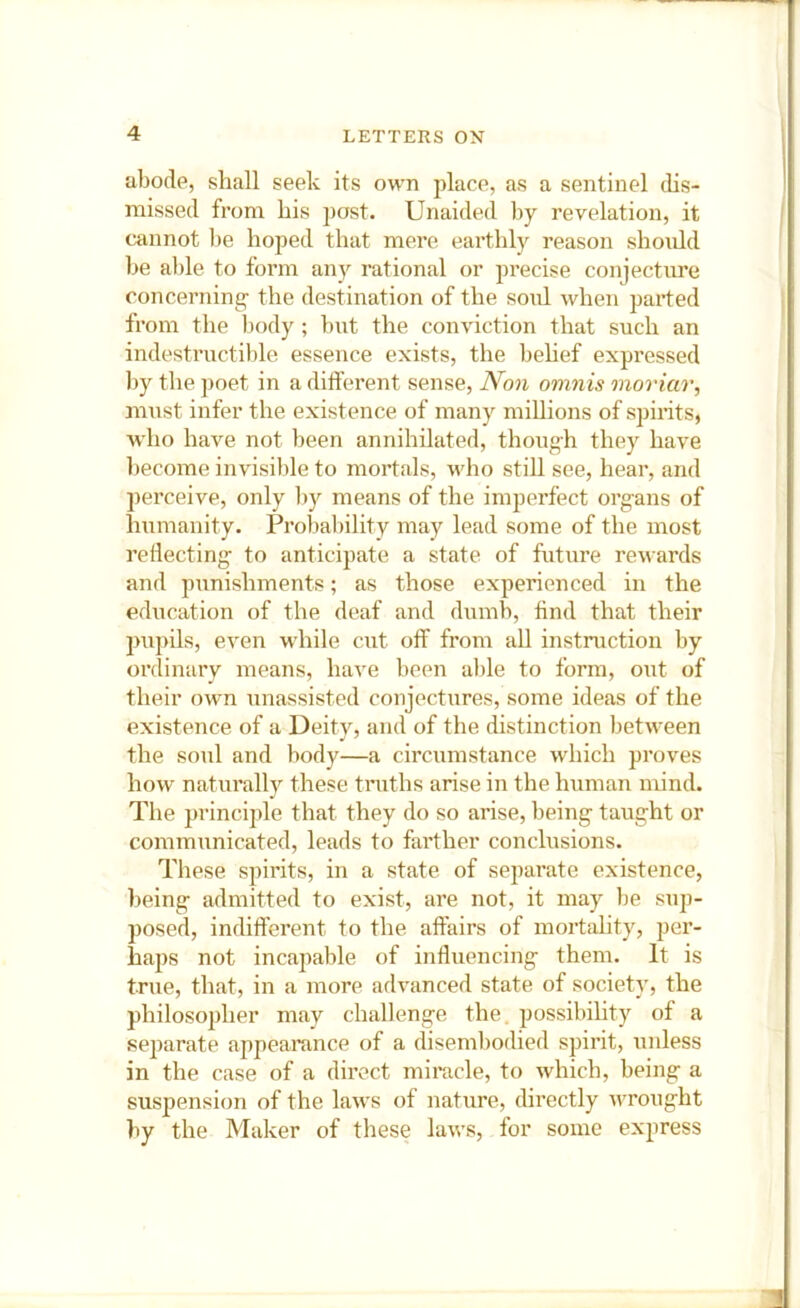 abode, shall seek its own place, as a sentinel dis- rnissed from his post. Unaided by revelation, it cannot l)e hoped that mere earthly reason should be able to form any rational or precise conjecture concerning' the destination of the soul when parted from the body ; but the conviction that such an indestiTictible essence exists, the behef expressed by the ])oet in a different sense. Non omnis moriar, must infer the existence of many millions of spirits, who have not been annihilated, though they have become invisible to mortals, who stiff see, hear, and perceive, only by means of the imperfect organs of humanity. Probability may lead some of the most reflecting to anticipate a state of future rewards and punishments; as those experienced in the education of the deaf and dumb, find that their pupils, even while cut off from all instruction by ordinarv means, have been al)le to form, out of their own unassisted conjectures, some ideas of the existence of a Deity, and of the distinction between the soul and body—a circumstance which proves how naturally these truths arise in the human mind. The principle that they do so arise, being taught or communicated, leads to farther conclusions. These spirits, in a state of separate existence, being admitted to exist, are not, it may be sup- posed, indifferent to the affairs of mortality, per- haps not incapable of influencing them. It is true, that, in a more advanced state of society, the philosopher may challenge the. possibility of a separate appearance of a disembodied spirit, unless in the case of a direct miracle, to which, being a susj)ension of the laws of natiire, directly wrought by the Maker of these laws, for some express