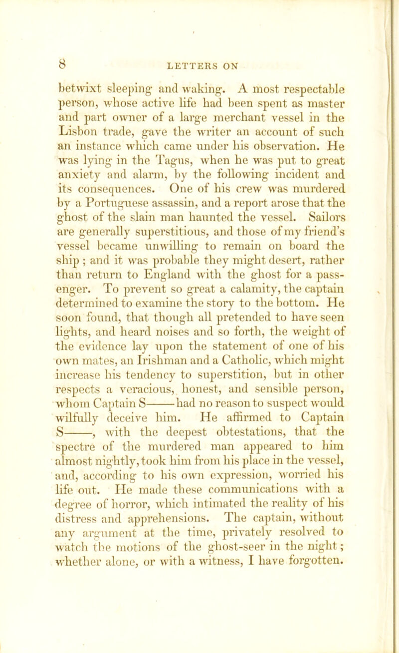 betwixt sleeping' and waking'. A most respectable person, whose active life had been spent as master and part owner of a large merchant vessel in the Lisbon trade, gave the writer an account of such an instance which came under his observation. He was lying in the Tagus, when he was put to great anxiety and alarm, by the following incident and its consequences. One of his crew was murdered by a Poi’tuguese assassin, and a report arose that the ghost of the slain man haunted the vessel. Sailors are generally superstitious, and those of my friend’s vessel became unwilling to remain on board the ship ; and it was probable they might desert, rather than return to England with the ghost for a pass- enger. To prevent so great a calamity, the captain determined to examine the story to the bottom. He soon found, that though all pretended to have seen lights, and heard noises and so forth, the weight of the evidence lay upon the statement of one of his own mates, an Irishman and a Catholic, which might increase his tendency to superstition, but in other respects a veracious, honest, and sensible person, whom Captain S had no reason to suspect would wilfully deceive him. He affirmed to Captain S , with the deepest obtestations, that the spectre of the murdered man appeared to him almost nightly, took him from his place in the vessel, and, according to his own expression, worried his life out. He made these communications with a degTee of horror, which intimated the reality ot his distress and apprehensions. The captain, without any argument at the time, privately resolved to watch the motions of the ghost-seer in the night; whether alone, or with a witness, I have forgotten.