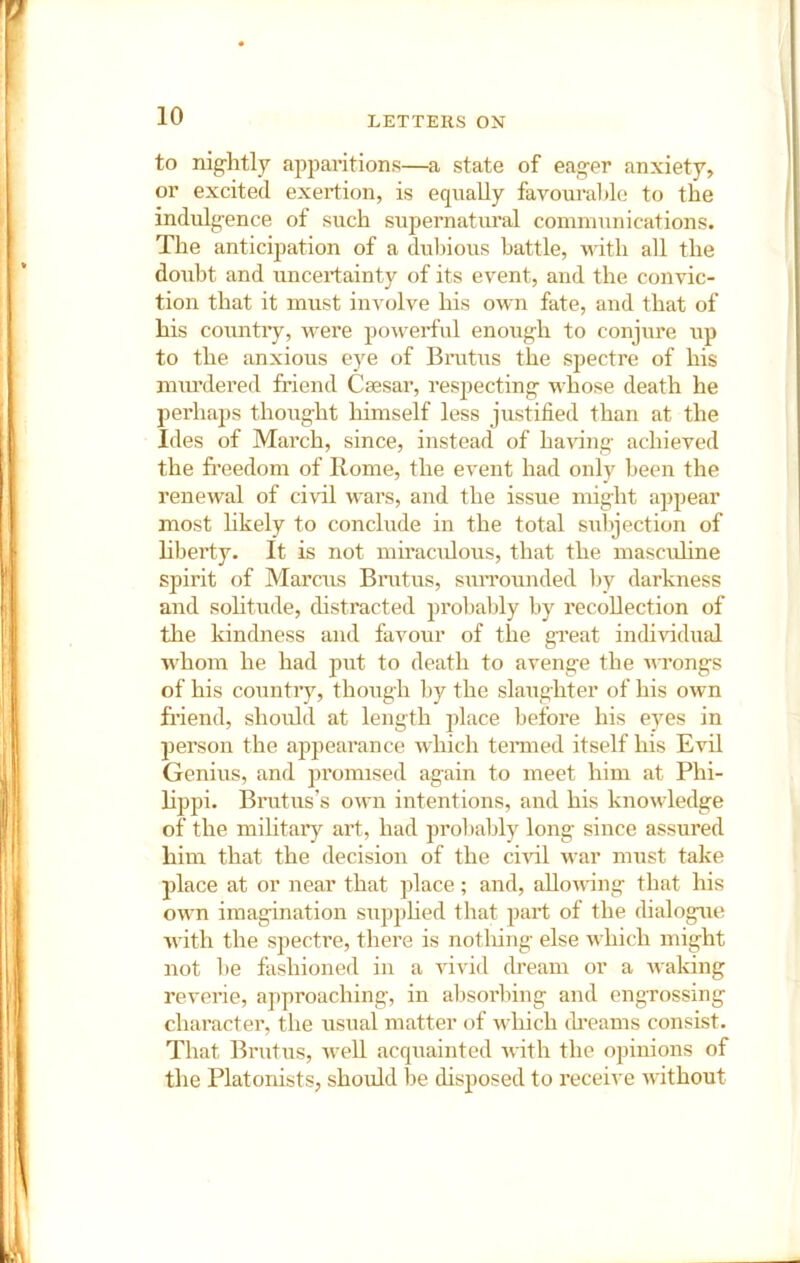 to nightly ajjparitions—a state of eager anxiety, or excited exertion, is equally favourable to the indiilgence of such supernatiu’al communications. The anticipation of a dubious battle, udth all the doubt and uncertainty of its event, and the convic- tion that it must involve his own fate, and that of his countiy, were powerful enough to conjiire up to the anxious eye of Brutus the spectre of his miu’dered friend Caesar, respecting whose death he perhaps thought himself less justified than at the Ides of March, since, instead of having achieved the freedom of Home, the event had only been the renewal of civil wars, and the issue might appear most likely to conclude in the total subjection of hbei’ty. It is not miracidous, that the mascuhne spirit of Marcus Bratus, suiTounded by darkness and sohtude, distracted probably by recollection of the kindness and favour of the great individual whom he had put to death to avenge the wrongs of his country, though by the slaughter of his own friend, slioidd at length place before his eyes in person the appearance which tenned itself his Evil Genius, and promised again to meet him at Phi- lippi. Bratus’s own intentions, and his knowledge of the mihtary art, had probably long since assured him that the decision of the ci\’il war must take place at or near that place; and, allowing that his own imagination supphed that part of the dialogue with the spectre, there is notliing else which might not be fashioned in a vivid dream or a waking reverie, approaching, in absorbing and engrossing character, the usual matter of which (Eeams consist. That Brutus, well acquainted with the opinions of the Platonists, should be disposed to receive without