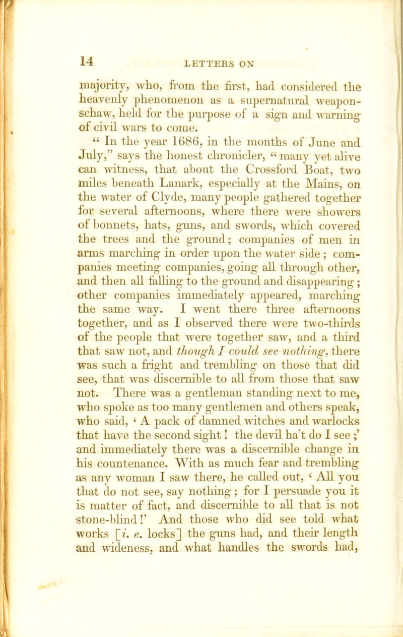majority, who, from the first, bad considered the heavenly phenomenon as a siipernatural weapon- schaw, held for the pni-pose of a sig-n and warning of civil wars to come. “ In the year 1686, in the months of June and July,” says the honest chronicler, “ many yet alive can witness, that about the Crossfoi'd Boat, two miles beneath Lanark, especially at the Mains, on the water of Clyde, many people gathered together for several afternoons, where there were showers of bonnets, hats, gims, and swords, which covered the trees and the ground; companies of men in arms marching in order upon the water side ; com- panies meeting companies, going all through other, and then all falhng to the ground and disappearing; other companies immediately appeared, marching the same way. I went there three afternoons together, and as I observed there were two-thfrds of the people that were together saw, and a third that saw not, and though I could see nothing, there was such a fright and trembhng on those that did see, that was discernible to all from those that saw not. There was a gentleman standing next to me, who spoke as too many gentlemen and others speak, who said, ‘ A pack of damned witches and warlocks that have the second sight! the devil ha’t do I see and immediately there was a discernible change in his countenance. With as much fear and trembling as any woman I saw there, he called out, ‘ All you that do not see, say nothing; for I persuade you it is matter of fact, and disceniible to all that is not stone-ldind!’ And those who did see told what works \_i. e. locks] the gims had, and their length and uideness, and what handles the swords had.