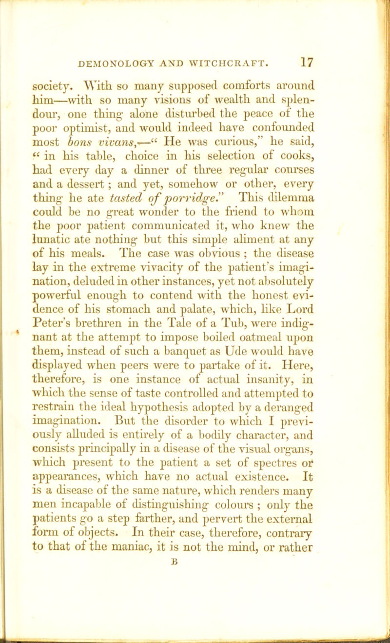 society. With so many supposed comforts around him—with so many visions of wealth and splen- dom’, one thing- alone distiu’bed the peace of the poor optimist, and would indeed have confounded most tons viuans,^—“ He was curious,” he said, “ in his table, choice in his selection of cooks, had every day a thnner of three regidar coiu'ses and a dessert ; and yet, somehow or other, every thing- he ate tasted of porridge'.’ This tUlemma could be no great wonder to the friend to whom the poor patient communicated it, who knew the lunatic ate nothing- but this simple aliment at any of his meals. The case was obvious ; the disease lay in the extreme Hvacity of the patient’s imagi- nation, deluded in other instances, yet not absolutely powerful enough to contend with the honest evi- dence of his stomach and ptdate, which, hke Lord Peter’s brethren in the Tale of a Tub, wei’e indig- nant at the attempt to impose boiled oatmeal upon them, instead of such a banquet as Ude would have displayed when peers were to partake of it. Here, therefore, is one instance of actual insanity, in which the sense of taste controlled and attempted to restrain the ideal hypothesis adopted by a deranged imagination. But the disorder to which I previ- ously alluded is entirely of a bodily character, and consists prmcipally in a disease of the visual organs, which present to the jiatient a set of spectres or appearances, which have no actual existence. It is a disease of the same nature, which renders many men incapable of distinguishing colours ; only the patients go a step farther, and pervert the external form of objects. In their case, therefore, contrary to that of the maniac, it is not the mind, or rather B