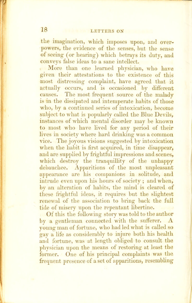 the imag’ination, which imposes upon, and over- powers, the evidence of the senses, but the sense of seeing- (or hearing-) which betrays its duty, and conveys false ideas to a sane intellect, t More than one learned physician, -tvlio have given their attestations to the existence of this most (hstressing complaint, have agreed that it actually occurs, and is occasioned l)y different causes. The most frequent source of the malady is in the dissipated and intemperate habits of those who, by a continued series of intoxication, become subject to what is popularly called the Blue Devils, instances of which mental disorder may be known to most who have hved for any period of their lives in society where hai’d drinking- was a common vice. The joyous visions sug-gested by intoxication when the habit is first acquired, in time disappear, and are supplied by frightful impressions and scenes, ■which destroy the tranquillity of the unhappy debauchee. Apparitions of the most unpleasant appearance are his companions in solitude, and intrude even upon his hours of society ; and when, by an alteration of habits, the mind is cleared of these frightful ideas, it requires but the slightest renewal of the association to lu’ing back the full tide of misery upon the repentant libertine. Of this the follo-vving story 'ivas told to the author by a gentleman connected with the sufferer. A young man of fortune, wdio had led what is called so gav a life as considerably to injure both his health and fortune, was at length obliged to consult the phvsician upon the means of restonng at least the former. One of his principal complaints was the frequent presence of a set of apparitions, resembling