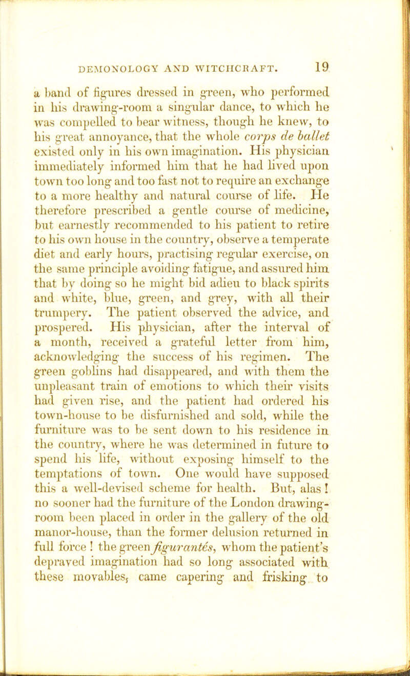 a hand of rigfures dressed in f’-reen, who performed in his drawing-room a singular dance, to which he was compelled to bear witness, thoug-h he knew, to his great annoyance, that the whole corps cle ballet existed only in his own imagination. His physician immethately informed him that he had hved upon town too long and too fast not to require an exchange to a more healthy and natural course of hfe. He therefore prescribed a gentle course of medicine, but earnestly recommended to his patient to retire to his own house in the country, observe a temperate diet and early hours, practising regular exercise, on the same principle avoichng fatigue, and assured him that by doing so he might bid acheu to black spirits and white, blue, green, and grey, with all their trumpery. The patient observed the advice, and prospered. His physician, after the interval of a month, received a grateful letter from him, acknowledging the success of his regimen. The green golihns had disappeared, and with them the unpleasant train of emotions to which their visits had given rise, and the patient had ordered his town-house to be disfurnished and sold, while the furniture was to be sent down to his residence in the country, where he was determined in future to spend his life, without exposing himself to the temptations of town. One would have supposed this a well-devised scheme for health. But, alas ! no sooner had the furniture of the London drawing- room lieen placed in order in the gallery of the old manor-house, than the former delusion returned in full force ! the green figurantes, whom the patient’s depraved imagination had so long associated with these movables, came capering and frisking to
