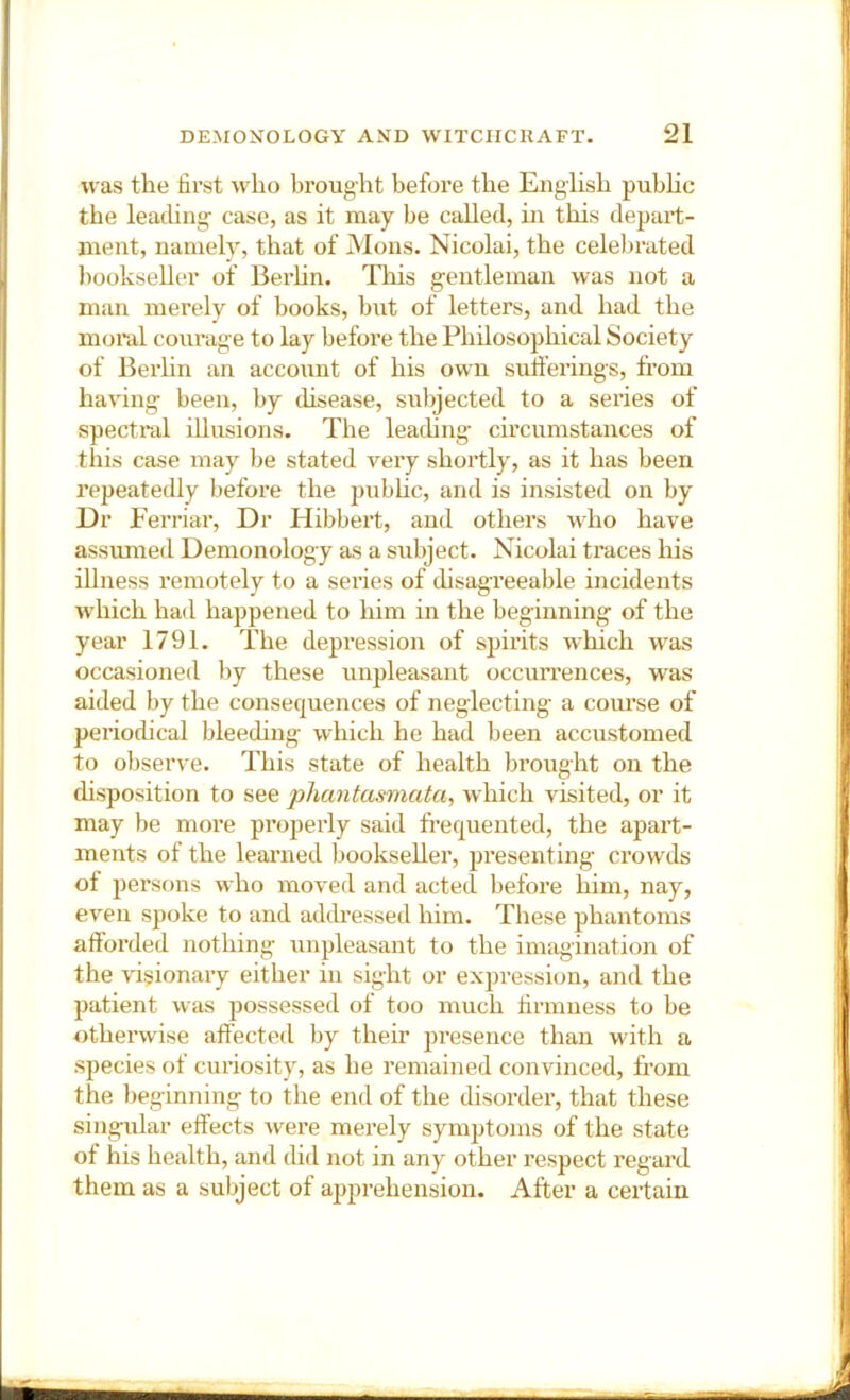 was the first who brought before the English pubhc the leading- case, as it may be called, in this depart- ment, namely, that of Mons. Nicolai, the celebrated l)ookseller of Berhn. This gentleman was not a man merely of books, but of letters, and had the moral courage to lay before the Philosophical Society of Berhn an account of his own sufferings, from having been, by (hsease, subjected to a series of spectral illusions. The leading circumstances of this case may be stated very shortly, as it has been repeatedly before the pubhc, and is insisted on by Dr E erriar. Dr Hibbert, and others wdio have assumed Demonology as a subject. Nicolai traces his illness remotely to a seides of disagreeable incidents which had happened to him in the beginning of the year 1791. The depression of spirits which was occasioned by these rmpleasant occurrences, was aided by the consequences of neglecting a com’se of periodical bleeding which he had been accustomed to observe. This state of health brought on the disposition to see phantasmata, which visited, or it may be more properly said frequented, the apart- ments of the learned bookseller, presenting crowds of persons who moved and acted before him, nay, even spoke to and addi-essed him. These phantoms afforded nothing unpleasant to the imagination of the visionary either in sight or expression, and the patient was possessed of too much firmness to be othei’wise affected by their presence than with a species of curiosity, as he remained convinced, from the l)eginning to the end of the disorder, that these singular effects Avere merely symptoms of the state of his health, and did not in any other respect regard them as a subject of apprehension. After a certain