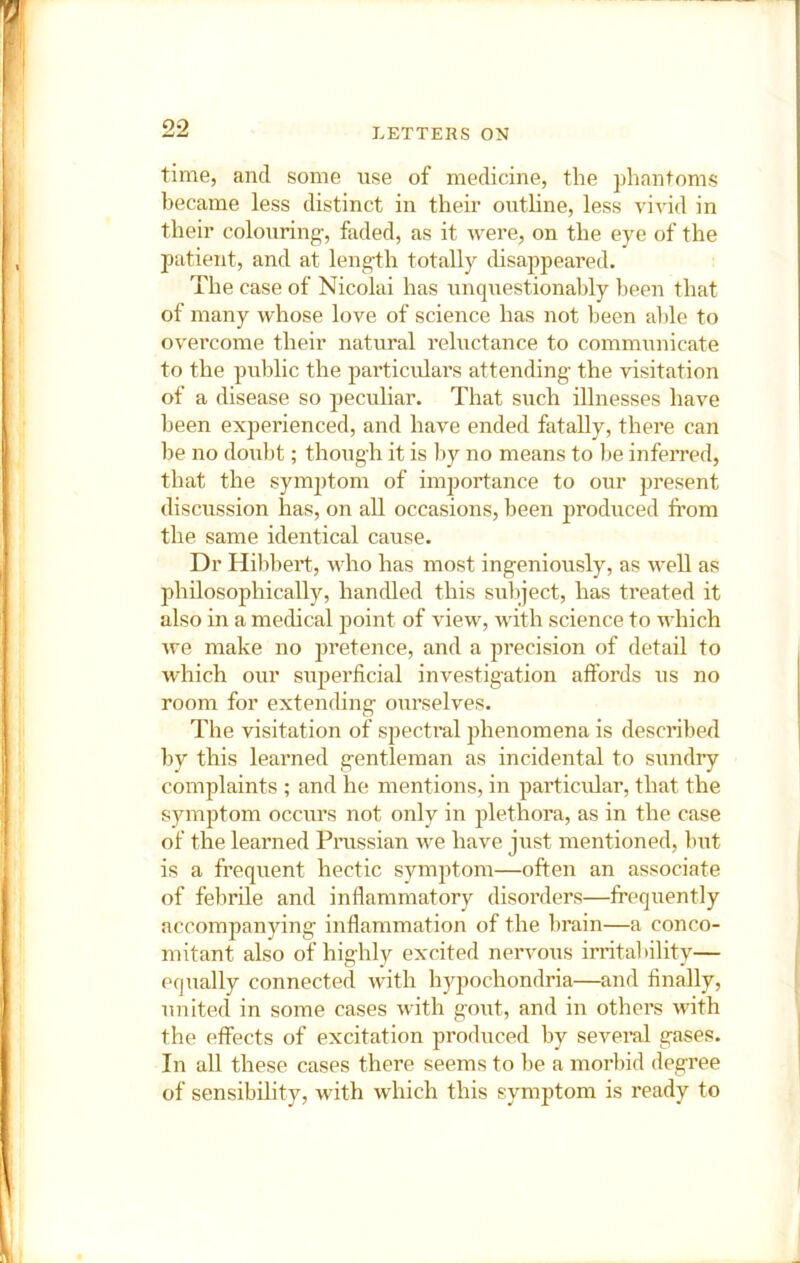 time, and some use of medicine, the phantoms became less distinct in their outhne, less vivid in their colouring, faded, as it were, on the eye of the patient, and at length totally disappeared. The case of Nicolai has unquestionably l>een that of many whose love of science has not been aide to overcome their natural reluctance to communicate to the public the particulars attending the visitation of a disease so peculiar. That such illnesses have been experienced, and have ended fatally, there can be no doubt; though it is liy no means to be inferred, that the symptom of imjjortance to our present discussion has, on all occasions, been 2)roduced from the same identical cause. Dr Hilibert, who has most ingeniously, as well as philosophically, handled this subject, has treated it also in a medical jjoint of view, with science to which we make no jjretence, and a precision of detail to which our superficial investigation affords us no room for extending ourselves. The visitation of spectral phenomena is described by this learned gentleman as incidental to sundry complaints ; and he mentions, in j^articulai', that the symptom occurs not only in j^lethora, as in the case of the learned Prassian we have just mentioned, but is a frequent hectic symjitom—often an associate of febrile and inflammatory disorders—frequently accompanying inflammation of the lirain—a conco- mitant also of highly excited nervous irritability— equally connected with hypochondria—and finally, united in some cases with goiit, and in others with the effects of excitation produced by several gases. In all these cases there seems to be a morbid degree of sensibility, with which this symptom is ready to