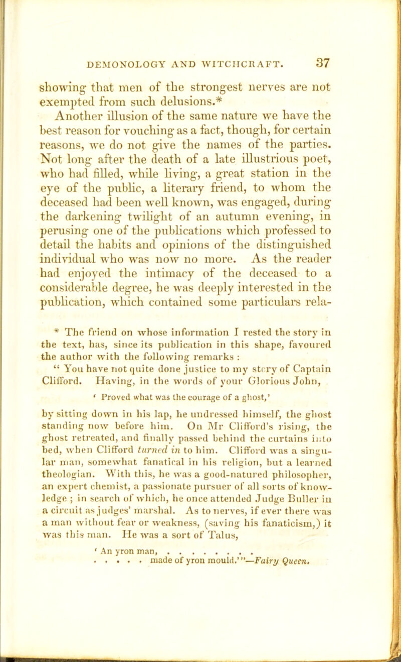 showing- that men of the strongest nerves are not exempted from such delusions.* Another illusion of the same nature we have the best reason for vouching- as a fact, though, for certain reasons, we do not give the names of the parties. Not long after the death of a late illustrious poet, who had filled, while living, a great station in the eye of the public, a literary friend, to whom the deceased had been well known, was engaged, during the darkening twihght of an autumn evening, in peiTising one of the pubhcations which professed to detail the habits and opinions of the chstinguished individual who was now no more. As the reader had enjoyed the intimacy of the deceased to a considerable degree, he was deeply interested in the pubhcation, which contained some particulars rela- * The friend on whose information I rested the story in the text, has, since its publication in this shape, favoured the author with the following remarks : “ You have not quite done justice to my strry of Captain Clifford. Having, in the words of your Glorious John, ‘ Proved what was the courage of a gfiost,’ by sitting down in his lap, he undressed himself, the ghost standing now before him. On Mr Clifford’s rising, the ghost retreated, and finally passed behind the curtains into bed, when Clifford turned in to him. Clifford was a singu- lar man, somewhat fanatical in his religion, but a learned theologian. With this, he was a good-natured philosopher’, an expert chemist, a passionate pursuer of all sorts of know- ledge ; in seai-ch of which, he once attended Judge Euller in a circuit as judges’ marshal. As to nerves, if ever there was a man without fear or weakness, (saving his fanaticism,) it was this man. He was a sort of Talus, ‘ An yron man, made of yron mould.’”—Fairy Queen.