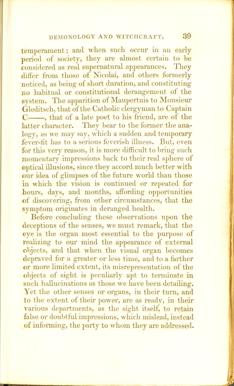 temperament; and when such occur in an early period of society, they are almost certain to be considered as real supernatural a])peai’ances. They differ from those of Nicolai, and others formerly noticed, as being- of short duration, and constituting no habitual or constitutional derangement of the system. The apparition of Maupertuis to Monsieiu’ Gleditsch, that of the Catholic clergyman to Captain C , that of a late poet to his friend, are of the latter character. They bear to the former the ana- logy, as we may say, -which a sudden and temporary fev^er-lit has to a sei’ious feverish illness. But, even for this very reason, it is more difficult to bring such momentary impressions back to their real sphere of optical illusions, since they accoxxl much better with our idea of ghmpses of the future world than those in which the vision is continued or repeated for hours, days, and months, affording opportunities of discovering, from other circumstances, that the symptom originates in deranged health. Before conclucUng these observations upon the deceptions of the senses, we must remark, that the eye is the organ most essential to the purpose of realizing to oiu’ mind the appearance of external ol»jects, and that when the visual organ becomes depraved for a greater or less time, and to a farther or more hmited extent, its misrepresentation of the objects of sight is pecuharly apt to terminate in such hallucinations as those we have been detaihng. Yet the other senses or organs, in their turn, and to the extent of their power, are as ready, in their various departments, as the sight itself, to retain false or doubtful impressions, which mislead, instead of informing, the party to whom they are addressed.