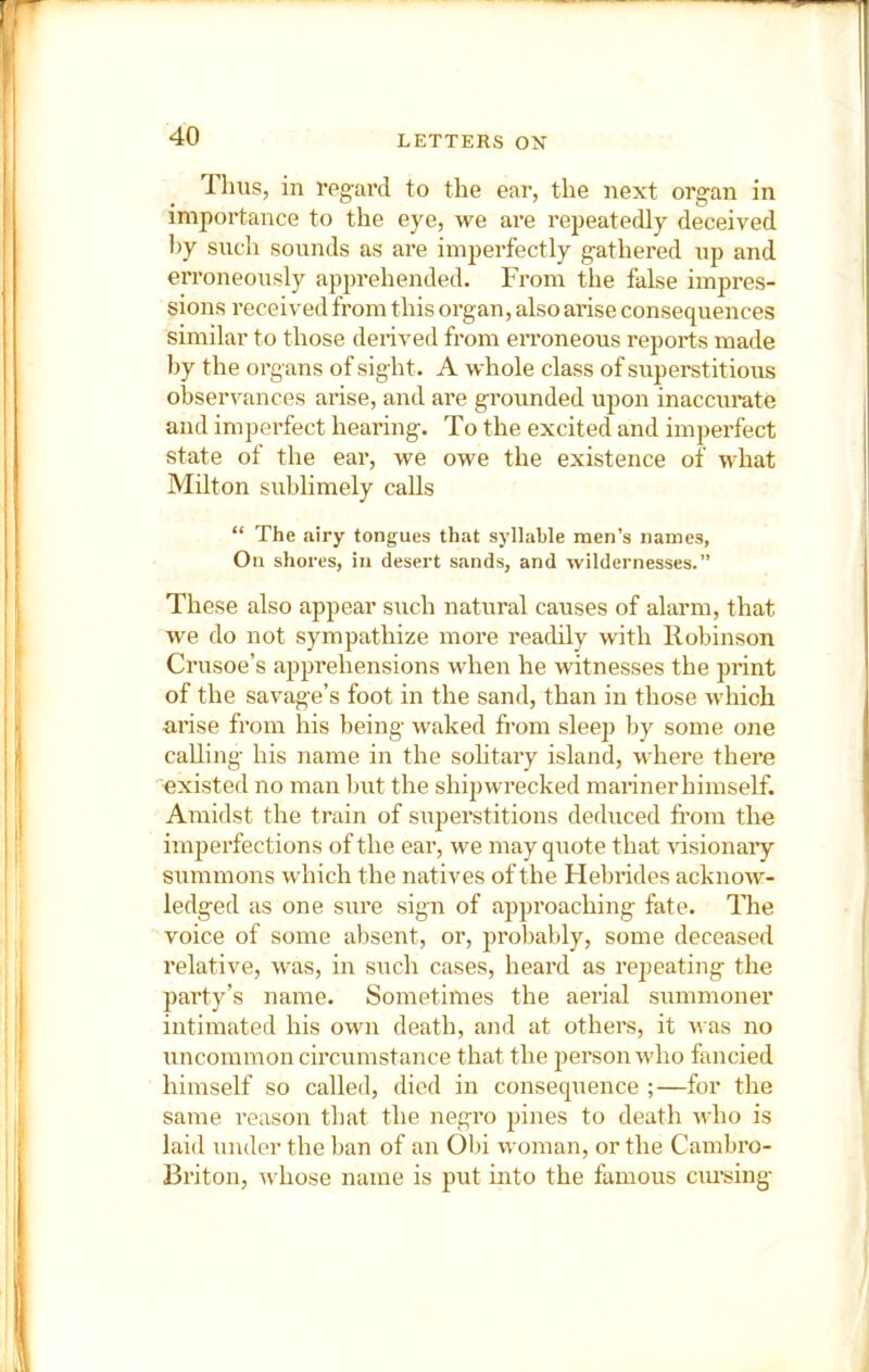 llius, in regard to the ear, the next organ in importance to the eye, we are repeatedly deceived by such sounds as are imperfectly gathered up and erroneously apprehended. From the false impres- sions received from this organ, also arise consequences similar to those derived from eiToneous reports made Ijy the organs of sight. A whole class of superstitious observances arise, and are grounded upon inaccumte and imperfect hearing. To the excited and imperfect state of the ear, we owe the existence of what Milton sublimely calls “ The airy tongues that syllable men’s names, On shores, in desert sands, and wildernesses.” These also appear such natural causes of alarm, that we do not sympathize more readily with Robinson Crusoe’s apprehensions when he witnesses the print of the savage’s foot in the sand, than in those which arise from his being waked from sleep by some one calling his name in the solitary island, where there 'existed no man but the shipwrecked mariner himself. Amidst the train of stiperstitions deduced from the imperfections of the ear, we may quote that visionary summons which the natives of the Hebrides acknow- ledged as one sure sign of approaching fate. The voice of some absent, or, probably, some deceased relative, was, in such cases, heard as repeating the party’s name. Sometimes the aerial summoner intimated his own death, and at others, it was no uncommon circumstance that the person who fancied himself so called, died in consequence ;—for the same reason that the negro pines to death who is laid under the ban of an Obi woman, or the Camhro- Briton, whose name is put into the famous ciu’sing