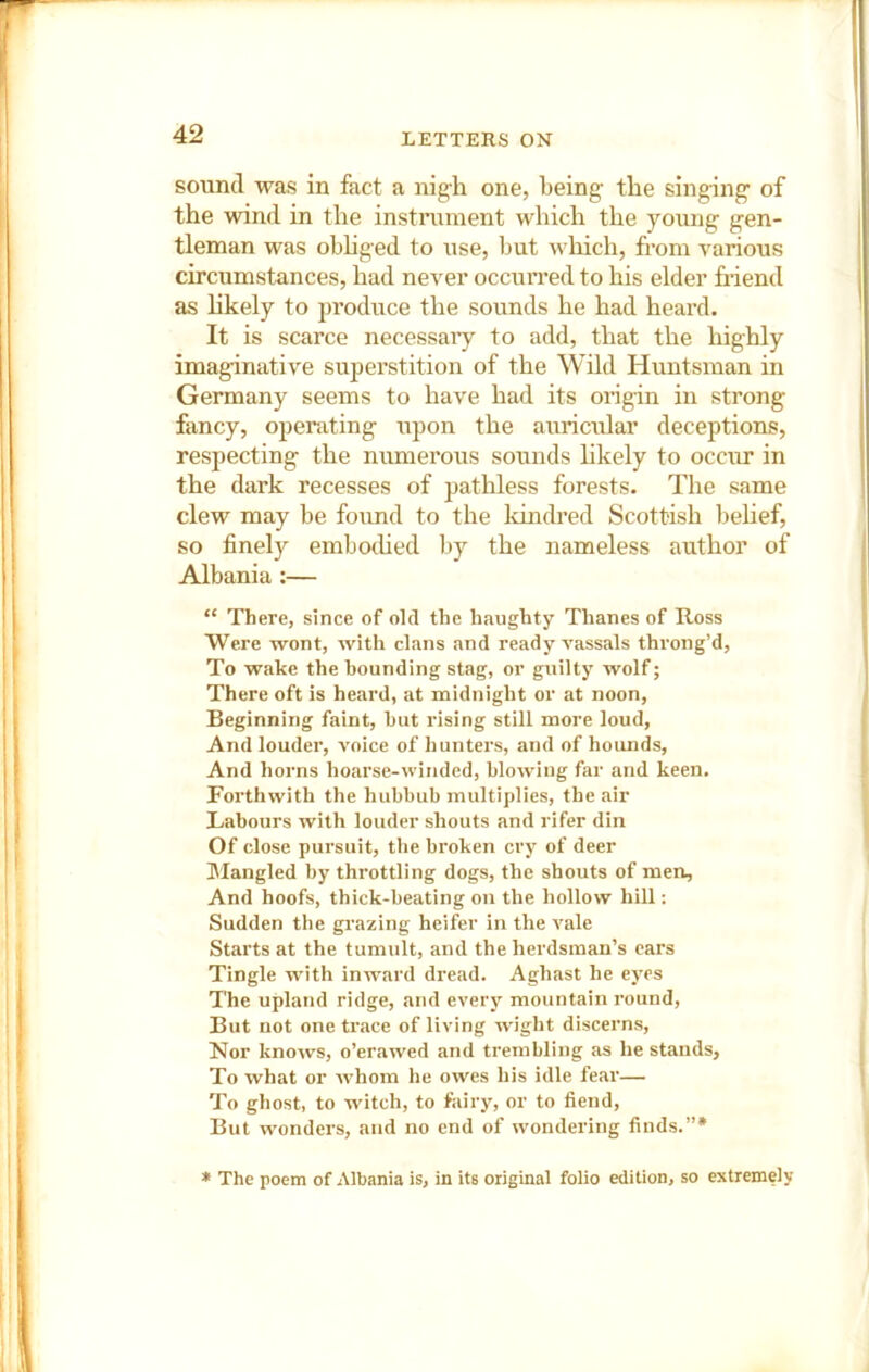 sound was in fact a nigh one, being the singing of the wind in the instrument which the young gen- tleman was obhged to use, but which, from various circumstances, had never occurred to his elder friend as likely to produce the sounds he had heard. It is scarce necessaiy to add, that the highly imaginative superstition of the Wild Huntsman in Germany seems to have had its origin in strong fancy, operating upon the auricular deceptions, respecting the numerous sounds hkely to occur in the dark recesses of pathless forests. The same clew may be foiind to the Idndred Scottish Ijehef, so finely emho(hed by the nameless author of Albania;— “ There, since of old the haughty Thanes of Ross Were wont, with clans and ready vassals throng’d, To wake the hounding stag, or guilty wolf; There oft is heard, at midnight or at noon. Beginning faint, hut rising still more loud. And louder, voice of hunters, and of hounds. And horns hoarse-winded, blowing far and keen. Forthwith the hubbub multiplies, the air Labours with louder shouts and rifer din Of close pursuit, the broken cry of deer IMangled by throttling dogs, the shouts of men. And hoofs, thick-beating on the hollow hill: Sudden the grazing heifer in the vale Starts at the tumult, and the herdsman’s cars Tingle with inward dread. Aghast he eyes The upland ridge, and every mountain round. But not one trace of living wight discerns. Nor knows, o’erawed and trembling as he stands. To what or whom he owes his idle fear— To ghost, to witch, to ftiiry, or to fiend. But wonders, and no end of wondering finds.”* * The poem of Albania is, in its original folio edition, so extremely