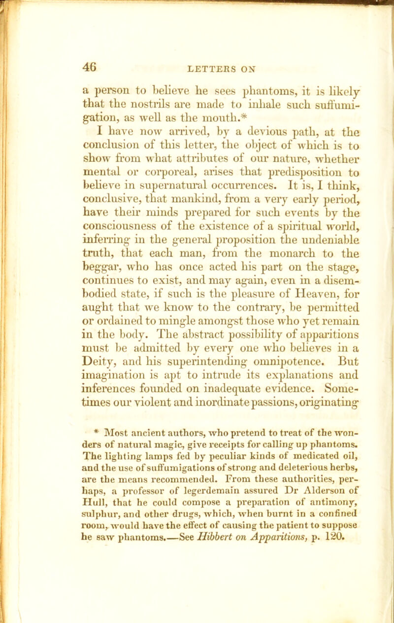 a person to believe he sees phantoms, it is likely that the nostrils are made to inhale such suffumi- gution, as well as the mouth.* I have now arrived, by a devious path, at the conclusion of this letter, the oljject of which is to show from what attribiites of our nature, whether mental or corporeal, arises that prechspositiou to beheve in supernatui''al occuri’ences. It is, I think, conclusive, that mankind, from a very early period, have their minds prepared for such events by the consciousness of the existence of a spiritual world, infeiTing in the general ])roposition the undeniable truth, that each man, from the monarch to the beggar, who has once acted his part on the stage, continues to exist, and may again, even in a disem- boched state, if such is the pleasure of Heaven, for aught that we know to the contraiy, be pennitted or ordained to mingle amongst those who yet remain in the body. The abstract possibihty of apparitions must be admitted by every one who beheves in a Deity, and his superintending omnipotence. But imagination is apt to intrude its explanations and inferences foimded on inadequate evidence. Some- times our violent and inordinate passions, originating * Most ancient authors, who pretend to treat of the won- ders of natural magic, give receipts for calling up phantoms. The lighting lamps fed by peculiar kinds of medicated oil, and the use of suffumigations of strong and deleterious herbs, are the means recommended. From these authorities, per- haps, a professor of legerdemain assured Dr Alderson of Hull, that he could compose a preparation of antimony, sulphur, and other drugs, which, when burnt in a confined room, would have the effect of causing the patient to suppose he saw phantoms.—See Hibbert on Apparitions, p. 120.