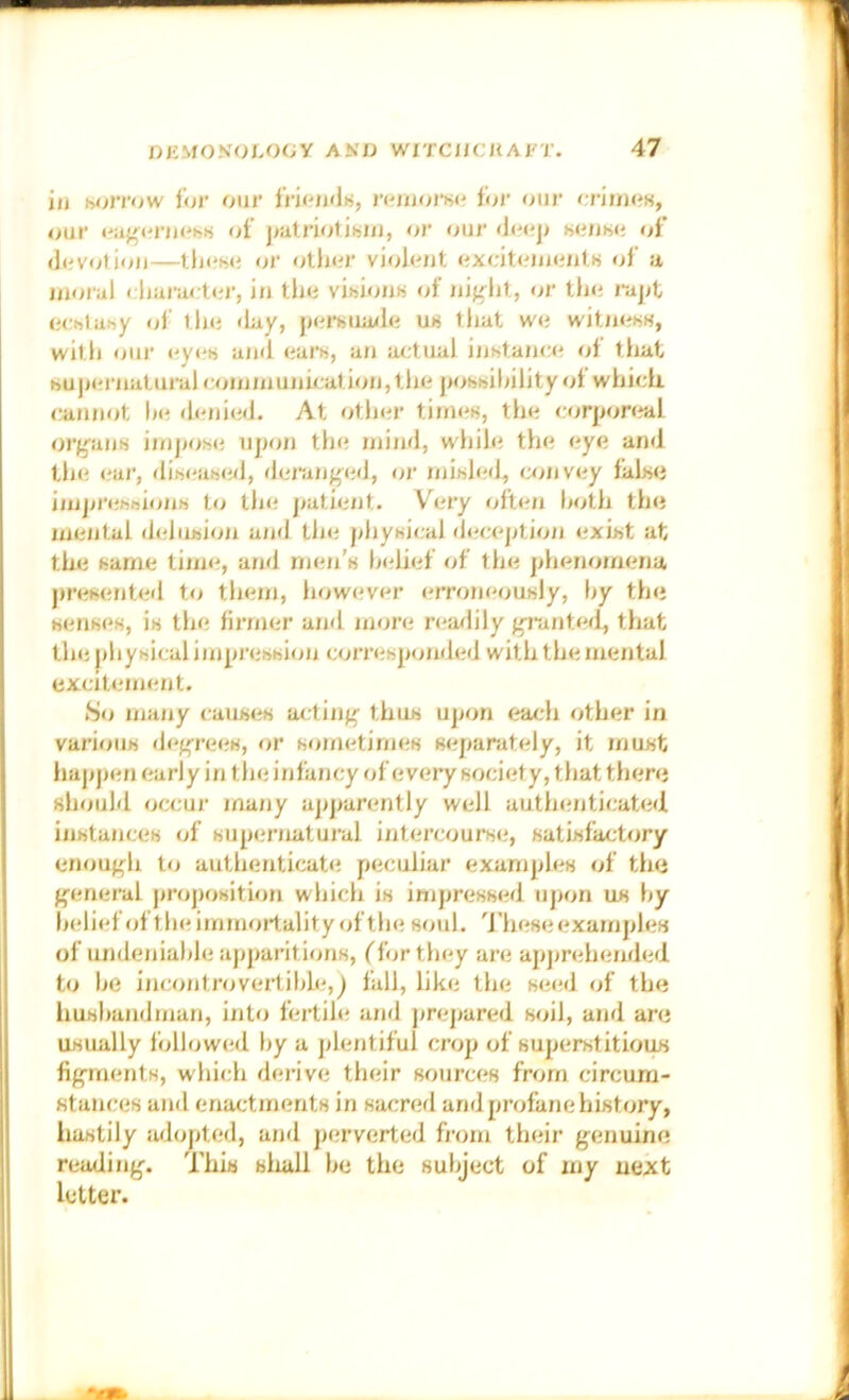 in Htjirow ihr oiir tri^'iidn, reuiors<^ tor our <;riimi«, our of j/atriotitjui, or our <!(*(?]; MJUMi of dovotioii—or oltuir vioJ<oit of a ijjorul < liarartoi', iii the vihiion« tjf iiifrlit, or the rapt echtahy of tlie <iay, perHuaxle u« tliat we witiieisK, with oil)' eyi'ii and ears, an actual inhtanc^i ot tluit huj)ernaturalcoinmunu:ation,the pohisihility of which, cannot he dfoiied. At other tiinen, the corponral orgaiiH iinj>o!S(; upon tin; mind, while the eye and the <;ar, di)s<'ai>ed, deraiiged, or niihh'd, convey tahse imjjj'ehftioiiH to tin; patie/Jt. Very often both the mental dehnsioji a/id tin; phyisical deception exist at the same tinn;, and men’s ln;lief of the ]>henomena presented to them, however erroneously, hy the senses, is tin; firmer and more rea/lily grathefl, that the jihysical impression corresponded with the mental excitement. S<j majiy causes actinj^ thus ujjon each other in various decrees, or sometimes separately, it must hapjjen early in the infancy of every society, that there should occur ma/iy apparently well autln;nticated instances of superiiatural intercourse, satisfactory enouf'h to authenticate peculiar examples of the {general proposition which is impressed ujjon us hy belief (jf the immortality of the soul, d'hese examples of undeniable apjraritions, ('fijrthey are apjjreheinied to he incontrovertible,) fall, like the seed of the husbandman, into fertih; and prepared soil, and are usually f<dlow(;d by a ]>lentiful crop of superstitious figinents, which derive their sources from circum- stances and enactments in sar;red and profane history, hastily iidopted, and perverted h'om their genuine reading. This sliall be the subject of my next letter.