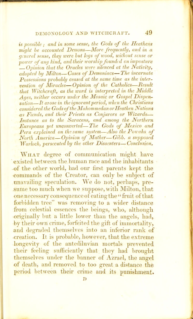 ts possible ; and in some sense, (he Gods of the Heathens might be accounted Demons—More frequnitlg, and in a gnicral sense, theg were but logs of leood, without sense or power of ang hind, and their worship founehd on imposture Opinion that the Oracles were, silenced at the Nativitg, adopted by Milton—Cases of Demoniacs—The incarnate Possessions probably ceased at the same time as the inter- vention of Mireicles—Opinion of the Catholics—Result that Mitchcraft, as the luord is interpreted in the Mieldlc Ages, neithei- occurs under the Mosaic or Gospel Dispen- sation—It arose in the ignorant period, when the Christians consieiereel the Gods of the Mahommedan or Heathen Nations as Fiends, and their Priests as Conjurors or Wizards— Jnsteince as to the Saracens, and among the Northern Europeans yet unconverted—The Gods if Mexico and Peru explaincel on the same system—Also the Powahs of North America—Opinion of Mather—Gibb, a snjiposcel Warlock, persecuted by the other Dissenters—Conclusion. What deg-ree of communication might have existed between the human race and the inhabitants of the other world, had our first parents kept the commands of the Creator, can only lie subject of unavailing speculation. We do not, perhaps, pre- sume too much when we suppose, with Milton, that one necessary consequence of eating the “ fruit of that foihidden tree” was removing to a wider fhstance from celestial essences the l)eings, who, although onginally but a little lower than the angels, had, by their own crime, forfeited the gift of immortality, and degraded themselves into an inferior rank of creation. It is probable, however, that the extreme longevity of the antethluvian mortals prevented their feeling sufficiently that they had brought themselves under the banner of Azrael, the angel of death, and removed to too great a distance the period between their crime and its punishment. D