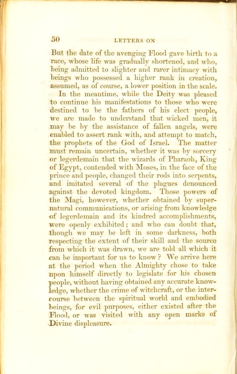 But the date of the aveng-ing' Flood g-ave birth to a race, whose hfe was gradually shortened, and who, being admitted to slighter and rarer intimacy with beings who possessed a higher rank in creation, assumed, as of course, a lower position in the scale. In the meantime, while the Deity was pleased to continue his manifestations to those who were destined to be the fathers of his elect people, we are made to understand that Avicked men, it may be by the assistance of fallen angels, were enabled to assert rank with, and attempt to match, the prophets of the God of Israel. The matter must remain uncertain, whether it was by sorcery or legerdemain that the Avizards of Pharaoh, King of Egypt, contended with Moses, in the face of the prince and people, changed their rods into serpents, and imitated se\^eral of the plagues denoimced against the devoted kingdom. Those powers of the Magi, however, Avdiether obtained by super- natural communications, or arising from knoAA'ledge of legerdemain and its kindred accomplishments, were openly exhiliited; and who can doul)t that, though we may be left in some darkness, both respecting the extent of their skill and the source fi’om which it was draAvn, Ave are told all which it can be important for us to know ? We aiTiA’’e here at the period Avhen the Almighty chose to take upon himself directly to legislate for his chosen people, without having obtained any accurate knoAv'- ledge, whether the crime of Avitchcraft, or the inter- course between the spiritual Avorld and embodied beings, for evil pur^AOses, either existed after the Flood, or AA’as visited Avith any o])en marks of Divine displeasure.