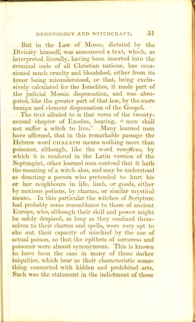 But in the Law of Moses, dictated by the Divinity himself, was annoimced a text, which, as interpreted hterally, having- been inserted into the criminal code of aU Christian nations, has occa- sioned much cruelty and bloodshed, either from its tenor being- misunderstood, or that, being- exclu- sively calculated for the Israehtes, it made paid of the judicial Mosaic chspensation, and was abro- gated, hke the greater part of that law, by the more benign and clement chspensation of the Gospel. The text alluded to is that verse of the twenty- second chapter of Exodus, bearing, men shall not suffer a wdtch to hve.” Many learned men have affimied, that in this remarkable passage the Hebrew word chasaph means nothing more than poisoner, although, like the word venejicus, by which it is rendered in the Latin version of the Septuagint, other learned men contend that it hath the meaning- of a witch also, and may be understood as denoting a person who pretended to hiut his or her neighboui-s in hfe, hmb, or goods, either by noxious potions, by charms, or similar mystical means. In this particular the witches of Scrijiture had probably some resemblance to those of ancient Europe, who, although their skdl and jiower might be safely desjiised, as long as they confined them- selves to their charms and spells, were very apt to eke out their capacity of mischief by the use of actual poison, so that the epithets of sorceress and poisoner were almost synonymous. This is known to have been the case in many of those darker iniquities, which bear as their characteristic some- thing connected -with hidden and prohibited arts. Such was the statement in the incUctment of those