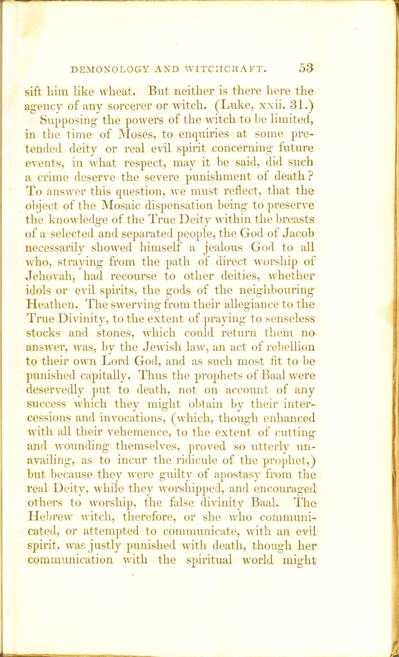 sift liim like wheat. But neither is there here the agency of any sorcerer or witch. (Luke, xxii. 31.) Supposing- the powers of the witch to Ije limited, in the time of Moses, to enquiries at some pi’e- tended deity or real evil spirit concerning- future events, in what respect, may it he said, did such a crime deserve the severe punishment of death ? To answer this question, we must reflect, that the object of the Mosaic dispensation being to preserve the knowledge of the True Deity within the breasts of a selected and separated people, the God of Jacob necessarilv showed himself a jealous God to all who, stra}dng from the path of direct w-orship of Jehovah, had recourse to other deities, whether idols or evil spirits, the gods of the neighbouring Heathen. The swerving from their allegiance to the True Divinity, to the extent of praying- to senseless stocks and stones, Avhich could return them no answer, was, by the Jewish law, an act of reljellion to their own Lord God, and as such most fit to l.)e punished capitally. Thus the prophets of Baal were deservedly put to death, not on account of any success which they might obtain by their inter- cessions and invocations, (which, though enhanced with all their vehemence, to the extent of cutting and wounding- themselves, proved so utterly un- avaihng, as to incur the I’idicule of the prophet,) but because they were guiltv of apostasy from the real Deity, while they worshipped, and encouraged others to worship, the false divinity Baal. The Llebrew witch, therefore, or she who communi- cated, or attempted to communicate, with an evil spirit, was justly punished with death, though her communication with the spiritual world might