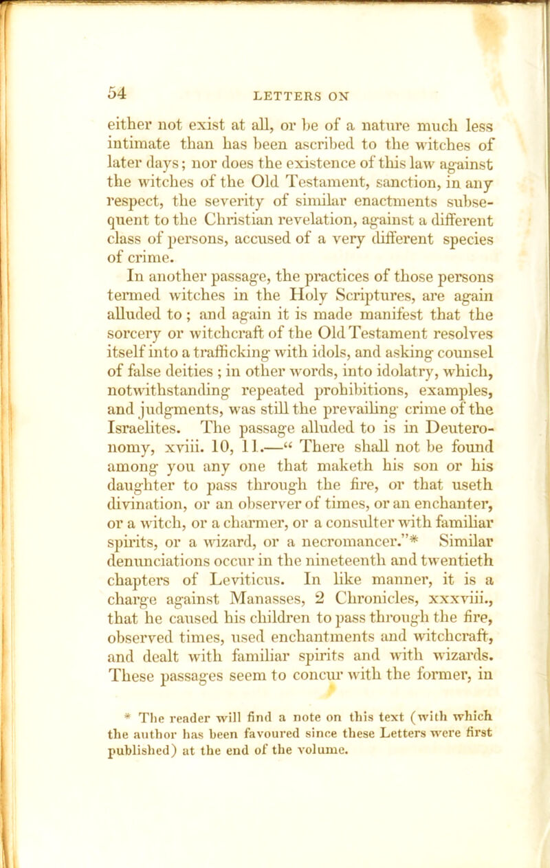 either not exist at all, or be of a nature much less intimate than has been ascribed to the witches of later days; nor does the existence of this law ag-ainst the witches of the Old Testament, sanction, in any respect, the severity of similar enactments subse- quent to the ChiTStian revelation, against a different class of persons, accused of a very chfferent species of crime. In another passage, the practices of those persons tenued witches in the Holy Scriptures, are again alluded to; and again it is made manifest that the sorcery or witchcraft of the Old Testament resolves itself into a trafficking with idols, and asking counsel of false deities ; in other words, into idolatry, which, notwithstanding repeated prohibitions, examples, and judgments, was still the prevailing crime of the Israelites. The passage alluded to is in Deutero- nomy, xviii. 10, II.—“ There shall not be fomid among you any one that maketh his son or his daughter to pass through the fire, or that useth divination, or an observer of times, or an enchanter, or a witch, or a charmer, or a consulter with famffiar spirits, or a wizard, or a necromancer.”* Similar denunciations occur in the nineteenth and twentieth chapters of Leviticus. In hke manner, it is a charge against Manasses, 2 Chronicles, xxxviii., that he caused his children to pass through the fire, observed times, used enchantments and witchcraft, and dealt with familiar spirits and with wizards. These passages seem to conciu- with the former, in * The reader will find a note on this text (with which the author has been favoured since these Letters were first published) at the end of the volume.