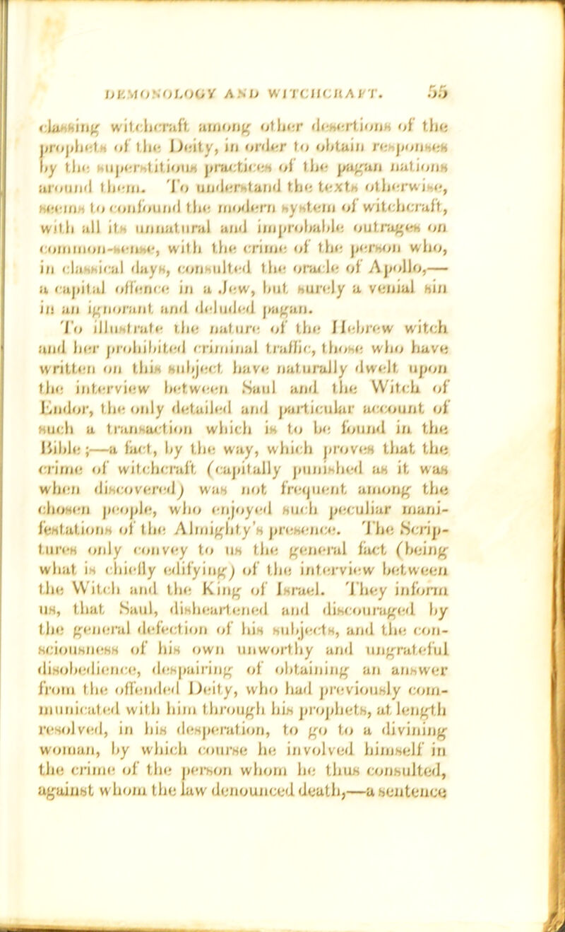 J^KMON'OLOOy AS/> WITCtiCllA I'T. cUiAhUn' w'tU:\i(:rnii iiunutfj' ofh<rr tUtMtii'ioim <A t\m of Uu; Deity, in <jnler to ohtuin rehjjoiiMsH \>y tin; Hii|>«;rhtitiou« prarticeh of tfj<; ^t^au nutirj/iM itroii;itl tl)i;ni. I n uiKierntaruJ tfie t<!Xth otherwiMf, heeniM to <'onfir)und tl»e ffjo'Jern hyntem of witclinraft, with ill! ita iinnaliinil an<i iinj»fohal<h; outra^en on roinnion-aenw', witfi tfm crime of tfie jjerhon wlio, i/I clahhical dayH, corihiilti'd the oracle of Ajiollo,— a cuj/ital offence i/i a Jew, fnit aurely a venial bin i/i an H'tinviiiil an<l dehnle/i |m^an. 'I’o illn)»trafe the nature «d’ the Hebrew witch and her ju’ohif/ited criminal t/afli/:, thohe wlio have written on thib biihj(!ct have /laturully dwelt iij/on the int/fi’view hetween Saul and the Witch of Kndoi', the only detailed and j/ailicuhif ac<x>unt of Huch a transaction which in to he found in the liihle ;—a fact, hy the way, which j//'ov(;H that the c/'in/e of witchcraft fcajiitally j»unihhe<l m it wab wlnm dihc//vei’ed^ wa« not fre/jmmt among' the chosen |ieoj/le, who /-njoyed buch j/eculiar inani- febtations oi tin; Almighty’s j>reb<;/ic<;. ’J he .Scri|/- tiji'es only convoy to us the geneial fact (^hei/ig what is chiefly e/lifying^ of the int/;rview hetween the Witch and tin; King of isi’ael. ’1 hey inform us, that Saul, disln.-a/lened a/nl discoiii'aged t>y the general d/dection of his suhj«;cts, a/id tin; co/i- bciouKin;HH of his ow/i unworthy and ungrateful «lisoln;di(;nc(;, (h;s|»airing </f obtaining an a/ihwer fi’om tin; offended Deity, who had j/reviously com- Jiiunicate.d with him tlii'ough his proj/hetb, at length i’es<dv(;d, i/i his desj/eratio/i, to gi> to a divining woman, hy which coui’se he involved himself in the c/’inn; of the |)ei’son whom he thus consulted, against wh/mi the law denoujiced death,—a sentence