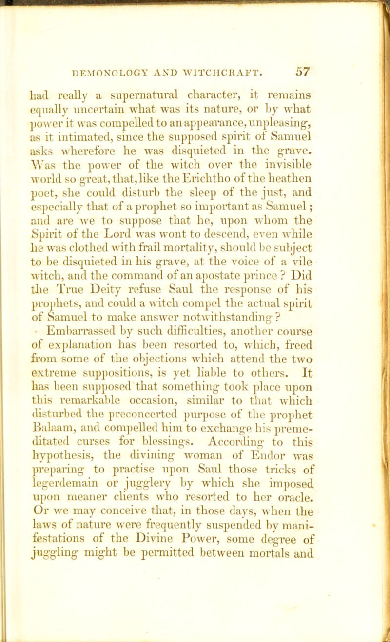 had really a supernatural character, it remains equally uncertain what was its natui’e, or by u hat power it was compelled to an appearance, unpleasing-, as it intimated, since the supposed spirit of Samuel asks wherefore he was disquieted in the grave. Was the power of the witch over the invisible world so great, that, like theErichtho of the heathen poet, she could disturb the sleep of the just, and especially that of a prophet so important as Samuel; and are we to suppose that he, upon whom the Spirit of the Lord was wont to descend, even while he was clothed with frail mortality, should 1)C sulject to be disquieted in his grave, at the voice of a vile \vitch, and the command of an apostate prince ? Did tlie True Deity refuse Saul the response of his pi'ophets, and could a witch compel the actual spirit of Samuel to make answer notwithstanding ? • Embarrassed by such difficulties, another course of explanation has been resorted to, which, freed from some of the objections which attend the two extreme suppositions, is yet liable to others. It has been supposed that something took place upon this remarkable occasion, similar to that which disturbed the preconcerted purpose of the prophet Balaam, and compelled him to exchange his preme- (.litated curses for Idessings. According to this hypothesis, the divining woman of Endor was preparing to practise upon Saul those tricks of legerdemain or jugglery by w'hich she imposed upon meaner cUents who resorted to her oracle. Or we may conceive that, in those days, when the laws of nature were frequently suspended by mani- festations of the Divine Power, some degree of juggling might be permitted between mortals and