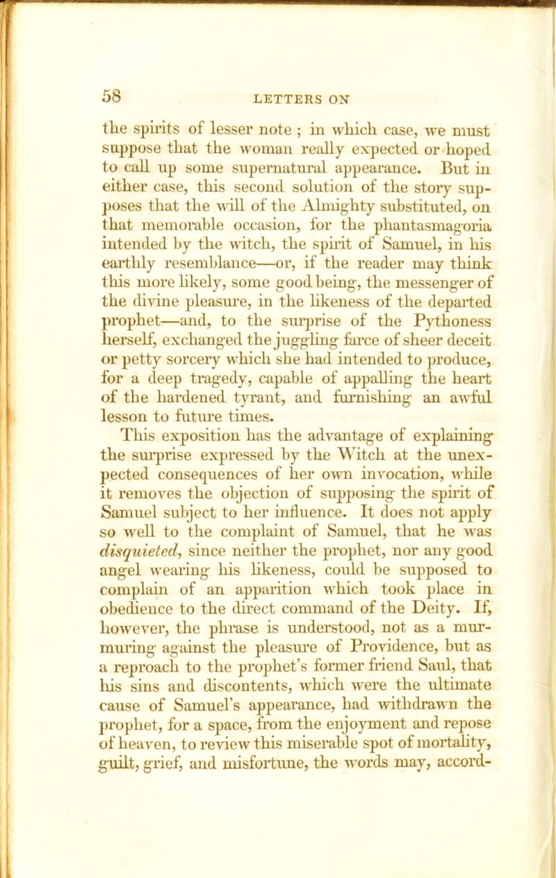 tlie spirits of lesser note ; in which case, we must suppose that the woman really expected or-hoped to call up some supernatural appearance. But hi either case, this second solution of the story sup- poses that the will of the Almighty substituted, on that memorable occasion, for the phantasmagoria intended by the witch, the spirit of Samuel, in his earthly resemblance—or, if the reader may think this more hkely, some good being, the messenger of the thvine pleasui’e, in the likeness of the departed prophet—and, to the siu-prise of the Pythoness herself, exchanged the juggling farce of sheer deceit or petty sorcery which she had intended to produce, for a deep tragedy, capable of appalling the heart of the hardened tyrant, and furnishing an au^ful lesson to future times. This exposition has the advantage of explaining the siu’prise expressed by the Witch at the unex- pected consequences of her owti invocation, while it removes the objection of supposing the spirit of Samuel subject to her influence. It does not apply so well to the complaint of Samuel, that he was disquieted, since neither the prophet, nor any good angel wearing his hkeness, could be supposed to complain of an apparition which took place in obedience to the threct command of the Deity. If, however, the phi'ase is understood, not as a mur- muring agtiinst the pleasvue of Providence, but as a reproach to the prophet’s former friend Saul, that his sins and discontents, which were the ultimate cause of Samuel’s appearance, had withdrawn the prophet, for a space, from the enjoyment and repose of heaven, to review this miserable spot of mortahty, guilt, grief, and misfortune, the words may, accord-