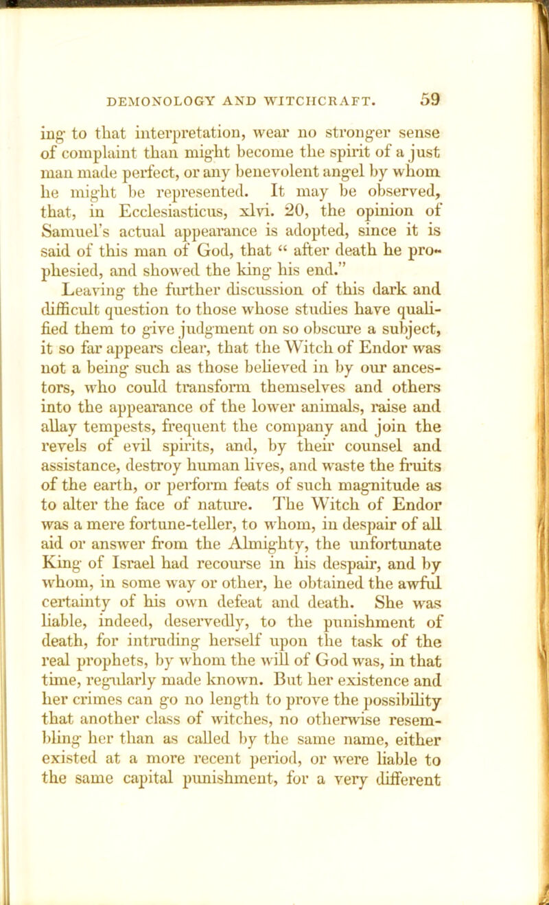 ing' to that interpretation, wear no stronger sense of complaint than might become the spirit of a just man made perfect, or any benevolent angel liy whom he might be represented. It may be observed, that, in Ecclesiasticus, xlvi. 20, the opinion of Samuel’s actual appearance is adopted, since it is said of this man of God, that “ after death he pro~ phesied, and showed the king his end.” Leaving the huther discussion of this dai'k and chfficidt question to those whose studies have quali- fied them to give judgment on so obscmre a subject, it so far appeal’s clear, that the Witch of Endor was not a being such as those beheved in by onr ances- tors, who could transfonn themselves and others into the appearance of the lower animals, raise and allay tempests, frequent the company and join the revels of evd spirits, and, by their counsel and assistance, destroy human hves, and waste the fi’uits of the earth, or perform feats of such magnitude as to alter the face of natiu’e. The Witch of Endor was a mere fortune-teller, to whom, in despair of all aid or answer fi’om the Almighty, the unfortunate King of Israel had recourse in his despair, and by whom, in some way or other, he obtained the awful certainty of his own defeat and death. She was Hable, indeed, deservedly, to the punishment of death, for intruding herself upon the task of the real prophets, by whom the will of God was, in that time, regularly made known. But her existence and her cx’imes can go no length to prove the possibdity that another class of witches, no otherwise resem- bhng her than as called by the same name, either existed at a more recent period, or were liable to the same capital pimishment, for a very different