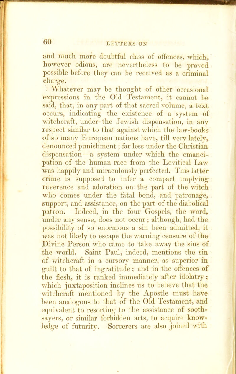 and much more doubtful class of offences, which, however odious, are nevertheless to he proved possible before they can be received as a criminal charge. Whatever may be thought of other occasional expressions in the Old Testament, it cannot be said, that, in any part of that sacred volume, a text occurs, indicating the existence of a system of witchcraft, under the Jewish dispensation, in any respect similar to that against which the law-books of so many European nations have, till very lately, denounced punishment; far less under the Christian dispensation—a system under which the emanci- pation of the human race from the Le^dtical Law was happily and miraculously perfected. This latter crime is supposed to infer a compact implying reverence and adoration on the part of the natch who comes under the fatal bond, and 2>atronage, support, and assistance, on the part of the diaboheal ]oatron. Indeed, in the foiu’ Gospels, the word, under any sense, does not occur; although, had the 2)ossibility of so enormous a sin been admitted, it was not likely to escajje the warning censure of the Divine Person who came to take away the sins of the world. Saint Paul, indeed, mentions the sin of witchcraft in a cursory manner, as superior in gaiilt to that of ingratitude; and in the offences of the flesh, it is ranked immediately after idolatry; which juxtaposition inclines iis to beheve that the wdtchcraft mentioned by the Apostle must have been analogous to that of the Old Testament, and equivalent to resorting to the assistance of sooth- sayers, or similar forbidden arts, to acquire know- lei^e of futui’ity. Sorcerers are also joined with