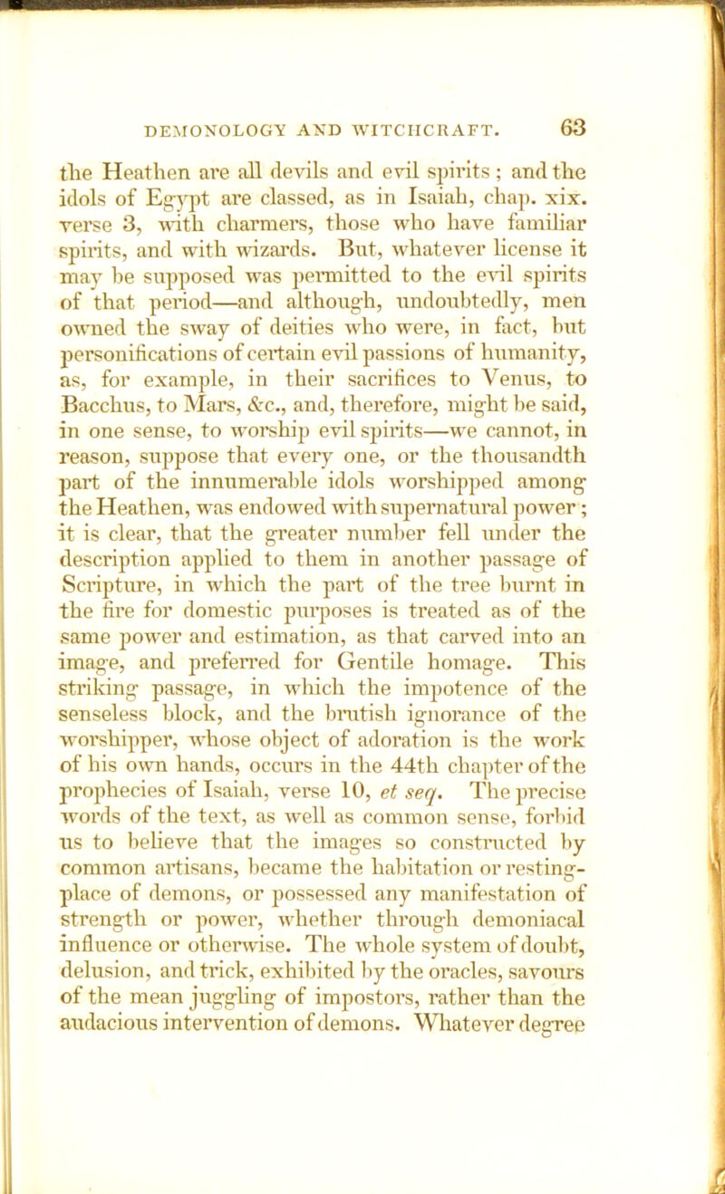 tlie Heathen are all devils and evil spirits; and the idols of Eg-ypt are classed, as in Isaiah, chap. xix. verse 3, with charmers, those who have familiar spirits, and with vdzai’ds. But, whatever license it may be supposed was pennitted to the eHl spirits of that period—and althoug-h, undoubtedly, men owned the sway of deities who were, in fact, hut personihcations of cert ain evil passions of humanity, as, for example, in their sacrihces to Venus, to Bacchus, to Mars, See., and, therefore, mig-ht he said, in one sense, to worship evil spirits—we cannot, in reason, suppose that every one, or the thousandth part of the innumei'ahle idols worshipped among the Heathen, was endowed with supernatural power; it is clear, that the greater numlier feU under the description applied to them in another passage of Scripture, in Avhich the part of the tree burnt in the lire for domestic purposes is treated as of the same power and estimation, as that carved into an image, and prefeiTed for Gentile homage. This striking passage, in which the impotence of the senseless block, and the brutish ignorance of the worshipper, whose object of adoration is the work of his own hands, occurs in the 44th chapter of the prophecies of Isaiah, verse 10, et seq. The precise words of the text, as well as common sense, forbid ns to believe that the images so constructed by common artisans, became the habitation or resting- place of demons, or possessed any manifestation of strength or power, whether through demoniacal influence or otherwise. The whole system of doul)t, delusion, and trick, exhibited by the oracles, savours of the mean jugghng of impostors, rather than the audacious intervention of demons. Whatever degree